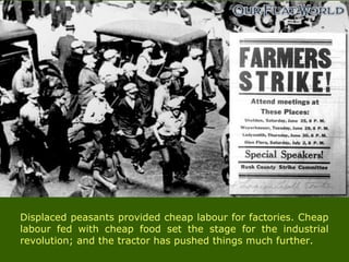 Displaced peasants provided cheap labour for factories. Cheap
labour fed with cheap food set the stage for the industrial
revolution; and the tractor has pushed things much further.
 