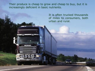 Their produce is cheap to grow and cheap to buy, but it is
increasingly deficient in basic nutrients.
It is often trucked thousands
of miles to consumers, both
urban and rural.
 