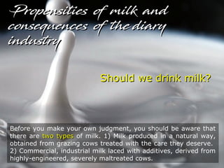 Should we drink milk?Should we drink milk?
Before you make your own judgment, you should be aware that
there are two typestwo types of milk. 1) Milk produced in a natural way,
obtained from grazing cows treated with the care they deserve.
2) Commercial, industrial milk laced with additives, derived from
highly-engineered, severely maltreated cows.
Propensities of milk andPropensities of milk and
consequences of the diaryconsequences of the diary
industryindustry
 
