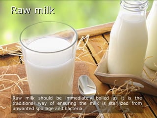 Raw milkRaw milk
Raw milk should be immediately boiled as it is the
traditional way of ensuring the milk is sterilized from
unwanted spoilage and bacteria.
 