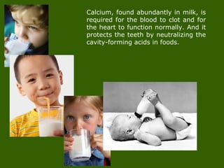 Calcium, found abundantly in milk, is
required for the blood to clot and for
the heart to function normally. And it
protects the teeth by neutralizing the
cavity-forming acids in foods.
 