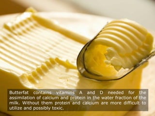 Butterfat contains vitamins A and D needed for the
assimilation of calcium and protein in the water fraction of the
milk. Without them protein and calcium are more difficult to
utilize and possibly toxic.
 