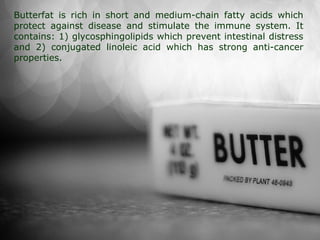 Butterfat is rich in short and medium-chain fatty acids which
protect against disease and stimulate the immune system. It
contains: 1) glycosphingolipids which prevent intestinal distress
and 2) conjugated linoleic acid which has strong anti-cancer
properties.
 