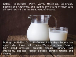 Galen, Hippocrates, Pliny, Varro, Marcellus, Empiricus,
Bacchis and Anthimus, and leading physicians of their day;
all used raw milk in the treatment of disease.
During the 1920s, Dr. J. E. Crewe of the Mayo Foundation
used a diet of raw milk to cure TB, edema, heart failure,
high blood pressure, prostate disease, urinary tract
infections, diabetes, kidney disease, chronic fatigue and
obesity.
 