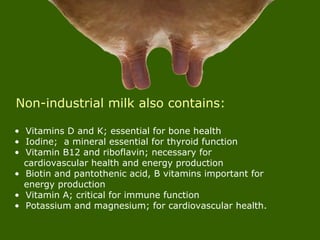 • Vitamins D and K; essential for bone health
• Iodine; a mineral essential for thyroid function
• Vitamin B12 and riboflavin; necessary for
cardiovascular health and energy production
• Biotin and pantothenic acid, B vitamins important for
energy production
• Vitamin A; critical for immune function
• Potassium and magnesium; for cardiovascular health.
Non-industrial milk also contains:
 
