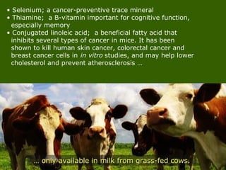 • Selenium; a cancer-preventive trace mineral
• Thiamine; a B-vitamin important for cognitive function,
especially memory
• Conjugated linoleic acid; a beneficial fatty acid that
inhibits several types of cancer in mice. It has been
shown to kill human skin cancer, colorectal cancer and
breast cancer cells in in vitro studies, and may help lower
cholesterol and prevent atherosclerosis …
…… only available in milk from grass-fed cows.only available in milk from grass-fed cows.
 
