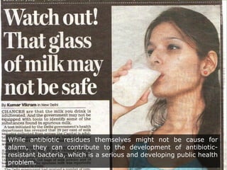 While antibiotic residues themselves might not be cause for
alarm, they can contribute to the development of antibiotic-
resistant bacteria, which is a serious and developing public health
problem.
 