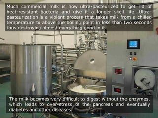 The milk becomes very difficult to digest without the enzymes,
which leads to over-stress of the pancreas and eventually
diabetes and other diseases.
Much commercial milk is now ultra-pasteurized to get rid of
heat-resistant bacteria and give it a longer shelf life. Ultra-
pasteurization is a violent process that takes milk from a chilled
temperature to above the boiling point in less than two seconds
thus destroying almost everything good in it.
 