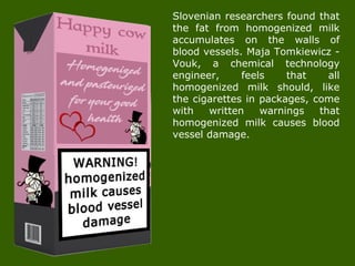 Slovenian researchers found that
the fat from homogenized milk
accumulates on the walls of
blood vessels. Maja Tomkiewicz -
Vouk, a chemical technology
engineer, feels that all
homogenized milk should, like
the cigarettes in packages, come
with written warnings that
homogenized milk causes blood
vessel damage.
 
