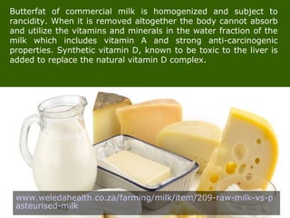 Butterfat of commercial milk is homogenized and subject to
rancidity. When it is removed altogether the body cannot absorb
and utilize the vitamins and minerals in the water fraction of the
milk which includes vitamin A and strong anti-carcinogenic
properties. Synthetic vitamin D, known to be toxic to the liver is
added to replace the natural vitamin D complex.
www.weledahealth.co.za/farming/milk/item/209-raw-milk-vs-p
asteurised-milk
 