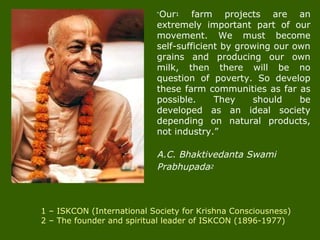 “Our1 farm projects are an
extremely important part of our
movement. We must become
self-sufficient by growing our own
grains and producing our own
milk, then there will be no
question of poverty. So develop
these farm communities as far as
possible. They should be
developed as an ideal society
depending on natural products,
not industry.”
A.C. Bhaktivedanta Swami
Prabhupada2
1 – ISKCON (International Society for Krishna Consciousness)
2 – The founder and spiritual leader of ISKCON (1896-1977)
 