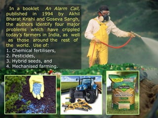 In a booklet An Alarm Call,
published in 1994 by Akhil
Bharat Krishi and Goseva Sangh,
the authors identify four major
problems which have crippled
today’s farmers in India, as well
as those around the rest of
the world. Use of:
1. Chemical fertilisers,
2. Pesticides,
3. Hybrid seeds, and
4. Mechanised farming.
 