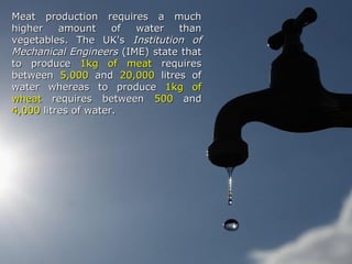 Meat production requires a muchMeat production requires a much
higher amount of water thanhigher amount of water than
vegetables. The UK'svegetables. The UK's Institution ofInstitution of
Mechanical EngineersMechanical Engineers (IME) state that(IME) state that
to produceto produce 1kg of meat1kg of meat requiresrequires
betweenbetween 5,0005,000 andand 20,00020,000 litres oflitres of
water whereas to producewater whereas to produce 1kg of1kg of
wheatwheat requires betweenrequires between 500500 andand
4,0004,000 litres of water.litres of water.
 