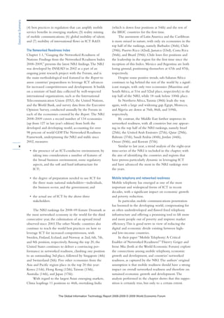 (4) best practices in regulation that can amplify mobile
service benefits in emerging markets; (5) reality mining
of mobile communications; (6) global mobility of talent;
and (7) mobility of international flows in ICT RD.
The Networked Readiness Index
Chapter 1.1,“Gauging the Networked Readiness of
Nations: Findings from the Networked Readiness Index
2008–2009,” presents the latest NRI findings.The NRI
was developed by INSEAD in 2002 as a part of an
ongoing joint research project with the Forum, and is
the main methodological tool featured in the Report to
assess countries’ preparedness to leverage ICT advances
for increased competitiveness and development. It builds
on a mixture of hard data collected by well-respected
international organizations, such as the International
Telecommunication Union (ITU), the United Nations,
and the World Bank, and survey data from the Executive
Opinion Survey, conducted annually by the Forum in
each of the economies covered by the Report. The NRI
2008–2009 covers a record number of 134 economies
(up from 127 in last year’s edition) from both the
developed and developing world, accounting for over
98 percent of world GDP.The Networked Readiness
Framework, underpinning the NRI and stable since
2002, measures:
• the presence of an ICT-conducive environment, by
taking into consideration a number of features of
the broad business environment, some regulatory
aspects, and the soft and hard infrastructure for
ICT;
• the degree of preparation needed to use ICT for
the three main national stakeholders—individuals,
the business sector, and the government; and
• the actual use of ICT by the above three
stakeholders.
The NRI rankings for 2008–09 feature Denmark as
the most networked economy in the world for the third
consecutive year, the culmination of an upward trend
observed since 2003.The other Nordic countries also
continue to teach the world best practices on how to
leverage ICT for increased competitiveness, with
Sweden, Finland, Iceland, and Norway at 2nd, 6th, 7th,
and 8th position, respectively.Among the top 20, the
United States continues to deliver a convincing per-
formance in networked readiness, climbing one position
to an outstanding 3rd place, followed by Singapore (4th)
and Switzerland (5th). Five other economies from the
Asia and Pacific region place in the top 20 this year:
Korea (11th), Hong Kong (12th),Taiwan (13th),
Australia (14th), and Japan (17th).
With regard to the largest Asian emerging markets,
China leapfrogs 11 positions to 46th, overtaking India
(which is down four positions at 54th) and the rest of
the BRIC countries for the first time.
The assessment of Latin America and the Caribbean
is more mixed in nature, with only six economies in the
top half of the rankings, namely Barbados (36th), Chile
(39th), Puerto Rico (42nd), Jamaica (53rd), Costa Rica
(56th), and Brazil (59th). Chile loses five positions and
the leadership in the region for the first time since the
inception of this Index. Mexico and Argentina are both
losing ground, positioning themselves at 67th and 87th,
respectively.
Despite some positive trends, sub-Saharan Africa
continues to lag behind the rest of the world by a signif-
icant margin, with only two economies (Mauritius and
South Africa, at 51st and 52nd place, respectively) in the
top half of the NRI, while 18 rank below 100th place.
In Northern Africa,Tunisia (38th) leads the way
again, with a large and widening gap. Egypt, Morocco,
and Algeria are down at 76th, 86th, and 109th,
respectively.
By contrast, the Middle East further improves its
networked readiness, with all countries but one appear-
ing in the top half of the NRI rankings, namely Israel
(25th), the United Arab Emirates (27th), Qatar (29th),
Bahrain (37th), Saudi Arabia (40th), Jordan (44th),
Oman (50th), and Kuwait (57th).
Similar to last year, a trend analysis of the eight-year
time-series of the NRI is included in the chapter, with
the aim of identifying the countries and regions that
have proven particularly dynamic in leveraging ICT
and have advanced the most in the NRI rankings over
the years.
Mobile telephony and networked readiness
Mobile telephony has emerged as one of the most
important and widespread forms of ICT in recent
decades, with a significant impact on economic growth
and poverty reduction.
In particular, mobile communications penetration
has boomed in the developing world, compensating for
an often underdeveloped and flawed fixed telephony
infrastructure and offering a promising tool to lift more
and more people out of poverty and improve market
efficiency.This is good news in view of reducing the
digital and economic divide existing between high-
and low-income countries.
In their paper “Mobile Telephony:A Critical
Enabler of Networked Readiness?”Thierry Geiger and
Irene Mia (both at the World Economic Forum) explore
the connections among mobile telephony, economic
growth and development, and countries’ networked
readiness, as captured by the NRI.The authors’ original
assumption is that mobile readiness should have a strong
impact on overall networked readiness and therefore on
sustained economic growth and development.The
analysis performed in the chapter shows that this suppo-
sition is certainly true, but only to a certain extent.
x
ExecutiveSummary
7KH *OREDO ,QIRUPDWLRQ 7HFKQRORJ 5HSRUW  ‹  :RUOG (FRQRPLF )RUXP
 