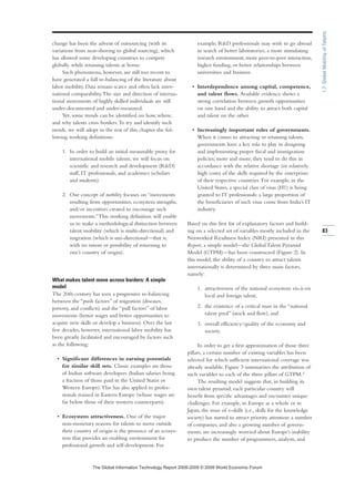 change has been the advent of outsourcing (with its
variations from near-shoring to global sourcing), which
has allowed some developing countries to compete
globally while retaining talents at home.
Such phenomena, however, are still too recent to
have generated a full re-balancing of the literature about
labor mobility. Data remain scarce and often lack inter-
national comparability.The size and direction of interna-
tional movements of highly skilled individuals are still
under-documented and under-measured.
Yet, some trends can be identified on how, where,
and why talents cross borders.To try and identify such
trends, we will adopt in the rest of this chapter the fol-
lowing working definitions:
1. In order to build an initial measurable proxy for
international mobile talents, we will focus on
scientific and research and development (RD)
staff, IT professionals, and academics (scholars
and students).
2. Our concept of mobility focuses on “movements
resulting from opportunities, ecosystem strengths,
and/or incentives created to encourage such
movements.”This working definition will enable
us to make a methodological distinction between
talent mobility (which is multi-directional) and
migration (which is uni-directional—that is,
with no intent or possibility of returning to
one’s country of origin).
What makes talent move across borders: A simple
model
The 20th century has seen a progressive re-balancing
between the “push factors” of migration (diseases,
poverty, and conflicts) and the “pull factors” of labor
movements (better wages and better opportunities to
acquire new skills or develop a business). Over the last
few decades, however, international labor mobility has
been greatly facilitated and encouraged by factors such
as the following:
• Significant differences in earning potentials
for similar skill sets. Classic examples are those
of Indian software developers (Indian salaries being
a fraction of those paid in the United States or
Western Europe).This has also applied to profes-
sionals trained in Eastern Europe (whose wages are
far below those of their western counterparts).
• Ecosystem attractiveness. One of the major
non-monetary reasons for talents to move outside
their country of origin is the presence of an ecosys-
tem that provides an enabling environment for
professional growth and self-development. For
example, RD professionals may wish to go abroad
in search of better laboratories, a more stimulating
research environment, more peer-to-peer interaction,
higher funding, or better relationships between
universities and business.
• Interdependence among capital, competence,
and talent flows. Available evidence shows a
strong correlation between growth opportunities
on one hand and the ability to attract both capital
and talent on the other.
• Increasingly important roles of governments.
When it comes to attracting or retaining talents,
governments have a key role to play in designing
and implementing proper fiscal and immigration
policies; more and more, they tend to do this in
accordance with the relative shortage (or relatively
high costs) of the skills required by the enterprises
of their respective countries. For example, in the
United States, a special class of visas (H1) is being
granted to IT professionals: a large proportion of
the beneficiaries of such visas come from India’s IT
industry.
Based on this first list of explanatory factors and build-
ing on a selected set of variables mostly included in the
Networked Readiness Index (NRI) presented in this
Report, a simple model—the Global Talent Pyramid
Model (GTPM)—has been constructed (Figure 2). In
this model, the ability of a country to attract talents
internationally is determined by three main factors,
namely:
1. attractiveness of the national ecosystem vis-à-vis
local and foreign talent,
2. the existence of a critical mass in the “national
talent pool” (stock and flow), and
3. overall efficiency/quality of the economy and
society.
In order to get a first approximation of those three
pillars, a certain number of existing variables has been
selected for which sufficient international coverage was
already available. Figure 3 summarizes the attribution of
such variables to each of the three pillars of GTPM.2
The resulting model suggests that, in building its
own talent pyramid, each particular country will
benefit from specific advantages and encounter unique
challenges. For example, in Europe as a whole or in
Japan, the issue of e-skills (i.e., skills for the knowledge
society) has started to attract priority attention: a number
of companies, and also a growing number of govern-
ments, are increasingly worried about Europe’s inability
to produce the number of programmers, analysts, and
83
1.7:GlobalMobilityofTalents
7KH *OREDO ,QIRUPDWLRQ 7HFKQRORJ 5HSRUW  ‹  :RUOG (FRQRPLF )RUXP
 
