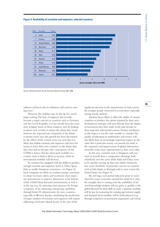 software architects that its industries will need in com-
ing years.3
However, this inability may be the tip of a much
larger iceberg.The lack of engineers has recently
become a major concern in countries such as Germany
and the Czech Republic, as it has already been for some
time in Japan. Some of those countries may be looking
to places such as India to obtain the talents they need;
however, the expected rates of growth of the Indian
economy (even once this growth has been discounted
by the effects of the current crisis) are such that it is
likely that Indian scientists and engineers will have less
reason to leave their own countries in the future than
they have had in the past. One consequence of the
GTPM is, hence, that the talent pool available in a
country such as India is likely to increase, while its
international mobility will decrease.
In countries less equipped with the ability to produce
enough scientists and engineers (such as China, Spain,
Italy, or smaller European economies—see Figure 4),
local companies are likely to continue paying a premium
to attract necessary talent, and to pressure their respec-
tive governments to improve dimensions at the bottom
of the Global Talent Pyramid (environment), as well as
at the top (e.g., by attracting more presence by foreign
companies, or by enhancing outsourcing capabilities
through better IT infrastructure). In some countries,
especially in Western Europe, stimulating the production
of larger numbers of scientists and engineers will require
addressing social and cultural factors at the root of the
significant decrease in the attractiveness of such careers
for younger people witnessed in recent times, especially
among female students.
Another factor likely to affect the ability of various
countries to produce the talents required by their own
development strategies will stem directly from the degree
of investment they have made in the past decades in
their respective educational systems.Tertiary enrollment
in this respect is not the only variable to consider.The
quality of education in mathematics and science will
also likely have an increasingly important impact on the
value that a particular society can provide for itself, as
the expansion and improvement of global information
networks create more opportunities to share such value.
In this area, countries such as Singapore will con-
tinue to benefit from a comparative advantage built
relentlessly over the years, while India and China seem
to be quickly moving up that same ladder. Relatively
low scores should be of particular concern in countries
such as Italy, Spain, or Portugal, and to some extent the
United States (see Figure 5).
By and large, such partial indicators point to issues
shared by many economies around the world. It is clear,
for example, that in coming years the availability of tal-
ented knowledge workers will not grow as quickly as the
global demand for their skills. In such a situation, mobility
will be key for narrowing the existing gap between supply
and demand. Such mobility will be both physical (e.g.,
through temporary or permanent migrations) and virtual
1 2 3 4 5 6 7
Figure 4: Availability of scientists and engineers, selected countries
Source: World Economic Forum, Executive Opinion Survey 2007, 2008.
Rank Countries Score
4 India 5.92
7 France 5.68
12 United States 5.60
16 Germany 5.44
45 Spain 4.71
49 Italy 4.59
67 Estonia 4.33
77 China 4.16
81 Luxembourg 4.06
91 Slovenia 3.85
102 Latvia 3.61
Score (variable 4.03 in the NRI)
85
1.7:GlobalMobilityofTalents
7KH *OREDO ,QIRUPDWLRQ 7HFKQRORJ 5HSRUW  ‹  :RUOG (FRQRPLF )RUXP
 