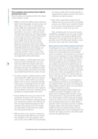 A few conclusions and six priority actions to fight the
upcoming talent crunch
From the analysis and examples provided in this chapter,
several conclusions emerge:
• Different countries have different talent endowments
linked to their demography; educational system; and
ability/will to attract, retain, or export talented
workers.While many industrialized countries will
face serious “talent crunches” in the coming years
(particularly in areas such as e-skills and scientific
and engineering professions), several large emerging
countries (such as India and China) will themselves
be increasingly faced with a talent shortage at
home, brought about by their fast economic
growth.These countries will need to develop
appropriate national talent pools. Further explo-
ration (and quantification) of the proposed GTPM
should help identify the specific advantages and
weaknesses of national economies and draw a
“world map of talents.” Such an exercise would
likely help anticipate main flows and forces in the
increasingly fluid world of mobile talents.
• Physical mobility is a double-edged sword in this
respect.Associated with migration, it may mean
brain drain. Linked with temporary labor move-
ments, it may mean exports, acquisition of foreign
knowledge and culture, and establishment of busi-
ness and personal links across borders, all of which
are potentially beneficial for the country of origin.
• IT and the emergence of global networks are radi-
cally changing the mobility equation by introduc-
ing new ways to combine talents across national
borders. In the recent past, outsourcing (especially
business process outsourcing) has been one of the
main beneficiaries of this phenomenon, as well as
all sectors in which virtual teams can be organized
for the production, maintenance, marketing, sales, or
distribution of complex products and services.
• Virtual mobility has become a key element in the
development of exporters of IT services (e.g.,
India), and in that of importers of foreign expertise
(e.g., fast-growing economies in the Gulf area). In
both cases, large multinational groups have been
among the fastest growing users of the resulting
new opportunities arising around cross-cultural
and cross-national virtual teams.
• With the advent of new capacities to obtain and
share information (either physical, such as ubiqui-
tous broadband, or of a more qualitative nature,
such as in the context of Web 2.0/social networks),
new business models and new modus operandi are
emerging. Many examples are found in the realm of
collaborative and open innovation.
• Many of these trends will be reinforced by the
readjustments made necessary by the current global
economic crisis. Others may be hindered or limited
by some of the measures that business and govern-
ments will take as a result of the same crisis.
These conclusions point to some serious tensions
and difficulties regarding the ways and means by which
national economies will compete for globally mobile
talent pools in the near future.They also call for some
immediate actions.The following list identifies six possi-
ble areas for action, under three major headings.
Reducing barriers to the mobility of people and information
Considering the slow pace at which demographic con-
straints (and, to some extent, educational system con-
straints) can be altered, physical and virtual mobility
must be encouraged as a key instrument to ease some of
the most serious inadequacies in terms of global supply
and demand for talents. Physical mobility should not be
hampered by restrictive visa and immigration policies,
and virtual mobility should not be limited by uneven-
ness in global connectivity.At the global level, one of
the most detrimental effects of a persistent digital divide
between rich and poor countries would be to limit the
world’s ability to benefit from the possible combinations
of talents across cultures and geographical borders. In
the case of poorer countries, such a divide would con-
tribute to the resilience of the negative effects of physi-
cal migrations (brain drain).
Action 1: In deciding on visa and immigration
issues and policies, governments in industrialized coun-
tries should take full account of the cost of limiting the
global mobility of talented workers; more open policies
are likely to benefit all economies.
Action 2: Developing broadband infrastructure
worldwide (especially in developing countries and
regions such as sub-Saharan Africa) should be consid-
ered a priority for the coming decade.This will allow
more virtual mobility of talents and benefit developing
countries in at least two ways: (1) by better integrating
them in global production processes while offering a
productive outlet to local talents, and (2) by counterbal-
ancing the negative effects (brain drain) of physical
mobility. For advanced and fast-growing economies,
bridging the digital divide is key to benefitting from the
innovative ideas, designs, and services that still lie under-
used across the global talent pool.
90
1.7:GlobalMobilityofTalents
7KH *OREDO ,QIRUPDWLRQ 7HFKQRORJ 5HSRUW  ‹  :RUOG (FRQRPLF )RUXP
 
