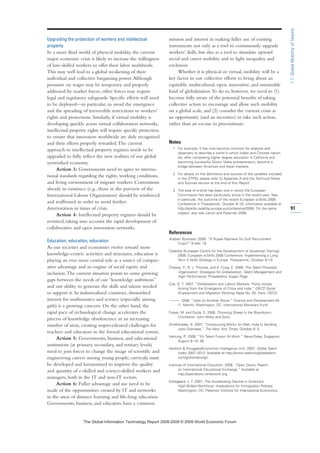 Upgrading the protection of workers and intellectual
property
In a more fluid world of physical mobility, the current
major economic crisis is likely to increase the willingness
of low-skilled workers to offer their labor worldwide.
This may well lead to a global weakening of their
individual and collective bargaining power.Although
pressures on wages may be temporary and properly
addressed by market forces, other forces may require
legal and regulatory safeguards. Specific efforts will need
to be deployed—in particular, to avoid the emergence
and the spreading of irreversible restrictions to workers’
rights and protections. Similarly, if virtual mobility is
developing quickly across virtual collaboration networks,
intellectual property rights will require specific protection
to ensure that innovators worldwide are duly recognized
and their efforts properly rewarded.The current
approach to intellectual property regimes needs to be
upgraded to fully reflect the new realities of our global
networked economy.
Action 3: Governments need to agree to interna-
tional standards regarding the rights, working conditions,
and living environment of migrant workers. Conventions
already in existence (e.g., those in the purview of the
International Labour Organization) should be reinforced
and reaffirmed in order to avoid further
deterioration in times of crisis.
Action 4: Intellectual property regimes should be
revisited, taking into account the rapid development of
collaborative and open innovation networks.
Education, education, education
As our societies and economies evolve toward more
knowledge-centric activities and structures, education is
playing an ever more central role as a source of compar-
ative advantage and an engine of social equity and
inclusion.The current situation points to some growing
gaps between the needs of our “knowledge ambitions”
and our ability to generate the skills and talents needed
to support it. In industrialized countries, diminished
interest for mathematics and science (especially among
girls) is a growing concern. On the other hand, the
rapid pace of technological change accelerates the
process of knowledge obsolescence in an increasing
number of areas, creating unprecedented challenges for
teachers and educators in the formal educational system.
Action 5: Governments, business, and educational
institutions (at primary, secondary, and tertiary levels)
need to join forces to change the image of scientific and
engineering careers among young people; curricula must
be developed and harmonized to improve the quality
and quantity of e-skilled and science-skilled workers and
managers, both in the IT and non-IT sectors.
Action 6: Fuller advantage and use need to be
made of the opportunities created by IT and networks
in the areas of distance learning and life-long education.
Governments, business, and educators have a common
mission and interest in making fuller use of existing
instruments not only as a tool to continuously upgrade
workers’ skills, but also as a tool to stimulate upward
social and career mobility and to fight inequality and
exclusion.
Whether it is physical or virtual, mobility will be a
key factor in our collective efforts to bring about an
equitable, multicultural, open, innovative, and sustainable
kind of globalization.To do so, however, we need to (1)
become fully aware of the potential benefits of taking
collective action to encourage and allow such mobility
on a global scale, and (2) consider the current crisis as
an opportunity (and an incentive) to take such action,
rather than an excuse to procrastinate.
Notes
1 For example, it has now become common for analysts and
observers to describe a world in which Indian and Chinese nation-
als, after completing higher degree education in California and
becoming successful Silicon Valley entrepreneurs, become a
bridge between American and Asian markets.
2 For details on the definitions and sources of the variables included
in the GTPM, please refer to Appendix A and the Technical Notes
and Sources section at the end of this Report.
3 The area of e-skills has been one in which the European
Commission has been particularly active in the recent past. See,
in particular, the outcome of the recent European e-Skills 2008
Conference in Thessaloniki, October 9–10; information available at
http://eskills.cedefop.europa.eu/conference2008/. On the same
subject, also see Lanvin and Passman 2008.
References
Arabian Business. 2008. ”A Rupee Reprieve for Gulf Recruitment
Crisis?” 9 (44): 19.
Cedefop (European Centre for the Development of Vocational Training).
2008. European e-Skills 2008 Conference: Implementing a Long
Term E-Skills Strategy in Europe. Thessaloniki, October 9–10.
Cheese, P., R. J. Thomas, and E. Craig, E. 2008. The Talent Powered
Organization: Strategies for Globalization, Talent Management and
High Performance. Philadelphia: Kogan Page.
Coe, D. T. 2007. “Globalisation and Labour Markets: Policy Issues
Arising from the Emergence of China and India.” OECD Social
Employment and Migration Working Paper No. 63. Paris: OECD.
———. 2008. “Jobs on Another Shore.” Finance and Development 45
(1, March). Washington, DC: International Monetary Fund.
Fraser, M. and Dutta, S. 2008. Throwing Sheep in the Boardroom.
Chichester: John Wiley and Sons.
Giridharadas, A. 2007. “Outsourcing Works So Well, India Is Sending
Jobs Overseas.” The New York Times, October 6: 5.
Hartung, R. 2008. “It’s Talent Fusion At Work.” NewsToday, Singapore.
August 9–10: 36.
Heidrick  Struggles/Economist Intelligence Unit. 2007. Global Talent
Index 2007–2012. Available at http://www.weknowglobaltalent.
com/gti/window/gti.
Institute of International Education. 2008. “Open Doors: Report
on International Educational Exchange.” Available at
http://opendoors.iienetwork.org.
Kirkegaard, J. F. 2007. The Accelerating Decline in America’s
High-Skilled Workforce: Implications for Immigration Policies.
Washington, DC: Peterson Institute for International Economics.
91
1.7:GlobalMobilityofTalents
7KH *OREDO ,QIRUPDWLRQ 7HFKQRORJ 5HSRUW  ‹  :RUOG (FRQRPLF )RUXP
 