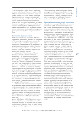 While the latest data as well as historical data demon-
strate that only a handful of countries with low mobile
telephony penetration rates achieve above average net-
worked readiness levels, Geiger and Mia noticed that
high mobile telephony penetration is not inevitably
synonymous with high networked readiness.They also
observe that the relation between mobile telephony
usage and GDP per capita is clearly positive, but is about
three times stronger in low- and lower-middle-income
countries.This finding bodes well for poor countries’
capacity to reduce poverty levels and improve competi-
tiveness and prosperity, considering the booming mobile
phone penetration rates they have registered in recent
years.
From mobility to ubiquitous connectivity
High-speed networks have become part of the basic
infrastructure of any country and one of the foundations
of the knowledge economy. For many countries they
also offer a unique, cost-effective opportunity to
enhance their competitiveness and rise above physical or
geographical constraints. Beyond mobility of telecom-
munications, ubiquitous Internet access offers connec-
tivity that follows users seamlessly as they move from
place to place and device to device.
In their chapter “From Mobility to Ubiquity:
Ensuring the Power and Promise of Internet
Connectivity… for Anyone,Anywhere,Anytime,”
authors Robert Pepper, Enrique J. Rueda-Sabater,
Brian C. Boeggeman, and John Garrity (all at Cisco
Systems, Inc.) propose: (1) a typology of Internet stages
and an ICT Map to place countries’ ICT development
in perspective and provide a basis for charting a course
forward, (2) a framework for assessing and improving
connectivity and the use of networks, and (3) a review
of the key drivers toward the goal of Internet ubiquity.
The stages and ICT Map highlight the importance of
balancing infrastructure investments with improvements
in the ecosystem (notably ICT policies and market reg-
ulation).This is confirmed, the authors say, by evidence
that connectivity is not determined solely by income
levels—making it possible for lower-income countries
to leapfrog in ICT development.
A framework built around six keystones is suggested
by the authors to benefit from the opportunity that net-
work connectivity offers.These comprise: a competitive
market structure that balances investment incentives and
efficient service, policies and regulations that support
technology adoption (including convergence around
IP), entrepreneurship around applications and content,
the use of government ICT budgets to “prime the
pump” and
pioneer ICT adoption, skill development, and extensive
investment (public and private) in infrastructure.This
framework, they argue, can be used to build the founda-
tions from which to progress toward the goal of Internet
ubiquity—with all its implications for collaboration and
Web 2.0 productivity and inclusiveness.This requires
ensuring, in particular, the wide availability of a core
network, spectrum availability and other means to allow
a diverse system of “capillaries” extending to “the last
mile” to emerge, and the proliferation of Internet-
enabled devices that meet the needs of users.
Maximizing the economic impact of mobile communications
Although there is no magic bullet solution for economic
development, mobile telecommunications has indeed
had a positive disruptive impact on life in many devel-
oping economies, especially in rural areas. In their chap-
ter “How to Maximize the Economic Impact of Mobile
Communications:The Four Waves,” Leonard Waverman
(Haskayne School of Business, London Business School,
and LECG) and Kalyan Dasgupta (LECG) identify four
stages of development of an information society, which
they define as the “four waves” of communications tech-
nology, namely (1) simple access, (2) universal service,
(3) usage, and (4) provision of complementary skills and
assets.According to them, only when a country has
evolved through all four waves is it able to make the
fullest use of technology.The authors observe that the
literature and the policy debate have so far essentially
concentrated on the first two waves; also there is a lack
of data availability for the other two.They believe the
development of additional research on the last two
waves is of paramount importance for understanding the
role of usage and complementary capital in governing
gains from ICT in a developing country context.This
could provide policymakers with a robust assessment of
the policies that will maximize the returns from ICT
investment. Indeed, the developing world has seen only
a glimpse of the potential economic and social value of
investment in mobile telecommunications networks so
far. In particular,Waverman and Dasgupta believe that
setting the right taxation and the licensing process play
crucial roles in ensuring adequate investment and
enhancing consumer benefits in the mobile sector,
as does defining the appropriate role of government
intervention and regulation in the current challenging
economic environment.They also remark that 3G or
wireless mobile telephony could have a particularly
important impact in the developing world since these
technologies may represent the most cost-effective way
to bring broadband or even Internet access to the mass-
es. Developing countries are likely to enjoy, argue the
authors, the benefit of adopting 3G+ technology at a
time when devices and applications enhancing the
mobile broadband experience are entering a mature
developmental phase; therefore one can expect relatively
rapid diffusion of 3G technology in the developing
world.
xi
ExecutiveSummary
7KH *OREDO ,QIRUPDWLRQ 7HFKQRORJ 5HSRUW  ‹  :RUOG (FRQRPLF )RUXP
 