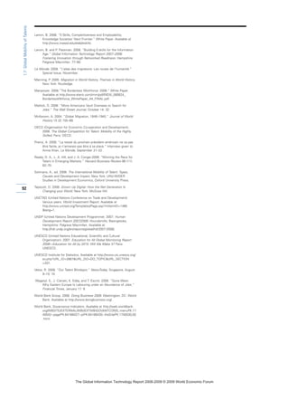 Lanvin, B. 2008. ”E-Skills, Competitiveness and Employability:
Knowledge Societies’ Next Frontier.” White Paper. Available at
http://www.insead.edu/elab/eskills.
Lanvin, B. and P. Passman. 2008. “Building E-skills for the Information
Age.” Global Information Technology Report 2007–2008:
Fostering Innovation through Networked Readiness. Hampshire:
Palgrave Macmillan. 77–90.
Le Monde. 2008. “L’atlas des migrations: Les routes de l’humanité.”
Special Issue, November.
Manning, P. 2005. Migration in World History. Themes in World History.
New York: Routledge.
Manpower. 2008.”The Borderless Workforce: 2008.” White Paper.
Available at http://www.elanit.com/imm/pdf/NEW_080624_
BorderlessWkforce_WhitePaper_A4_FINAL.pdf.
Mattioli, D. 2008. “More Americans Vault Overseas to Search for
Jobs.” The Wall Street Journal, October 14: 32.
McKeown, A. 2004. ”Global Migration, 1846–1940.” Journal of World
History 15 (2) 155–89.
OECD (Organisation for Economic Co-operation and Development).
2008. The Global Competition for Talent: Mobility of the Highly
Skilled. Paris: OECD.
Premji, A. 2008. “Le travail du prochain président américain ne va pas
être facile, je n’aimerais pas être à sa place.” Interview given to
Annie Khan, Le Monde, September 21–22.
Ready, D. A., L. A. Hill, and J. A. Conger.2008. “Winning the Race for
Talent in Emerging Markets.” Harvard Business Review 86 (11):
62–70.
Solimano, A., ed. 2008. The International Mobility of Talent: Types,
Causes and Development Impact. New York: UNU-WIDER
Studies in Development Economics, Oxford University Press.
Tapscott, D. 2008. Grown Up Digital: How the Net Generation Is
Changing your World. New York: McGraw Hill.
UNCTAD (United Nations Conference on Trade and Development).
Various years. World Investment Report. Available at
http://www.unctad.org/Templates/Page.asp?intItemID=1485
lang=1.
UNDP (United Nations Development Programme). 2007. Human
Development Report 2007/2008. Houndsmills, Basingstoke,
Hampshire: Palgrave Macmillan. Available at
http://hdr.undp.org/en/reports/global/hdr2007-2008/.
UNESCO (United Nations Educational, Scientific and Cultural
Organization). 2007. Education for All Global Monitoring Report
2008—Education for All by 2015: Will We Make It? Paris:
UNESCO.
UNESCO Institute for Statistics. Available at http://www.uis.unesco.org/
ev.php?URL_ID=2867URL_DO=DO_TOPICURL_SECTION
=201.
Veloo, R. 2008. “Our Talent Blindspot.” NewsToday, Singapore, August
9–10: 10.
Wagstyl, S., J. Cienski, K. Eddy, and T. Escritt. 2008. “Gone West:
Why Eastern Europe Is Labouring under an Abundance of Jobs.”
Financial Times, January 17: 9.
World Bank Group. 2008. Doing Business 2009. Washington, DC: World
Bank. Available at http://www.doingbusiness.org/.
World Bank, Governance Indicators. Available at http://web.worldbank.
org/WBSITE/EXTERNAL/WBI/EXTWBIGOVANTCOR/0,,menuPK:17
40542~pagePK:64168427~piPK:64168435~theSitePK:1740530,00
.html.
92
1.7:GlobalMobilityofTalents
7KH *OREDO ,QIRUPDWLRQ 7HFKQRORJ 5HSRUW  ‹  :RUOG (FRQRPLF )RUXP
 