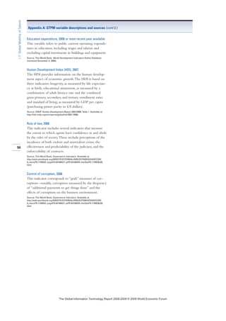 Education expenditure, 2006 or most recent year available
This variable refers to public current operating expendi-
tures in education, including wages and salaries and
excluding capital investments in buildings and equipment.
Source: The World Bank, World Development Indicators Online Database
(retrieved November 4, 2008).
Human Development Index (HDI), 2007
The HDI provides information on the human develop-
ment aspect of economic growth.The HDI is based on
three indicators: longevity, as measured by life expectan-
cy at birth; educational attainment, as measured by a
combination of adult literacy rate and the combined
gross primary, secondary, and tertiary enrollment ratio;
and standard of living, as measured by GDP per capita
(purchasing power parity in US dollars).
Source: UNDP Human Development Report 2007/2008, Table 1. Available at
http://hdr.undp.org/en/reports/global/hdr2007-2008/.
Rule of law, 2006
This indicator includes several indicators that measure
the extent to which agents have confidence in and abide
by the rules of society.These include perceptions of the
incidence of both violent and nonviolent crime, the
effectiveness and predictability of the judiciary, and the
enforceability of contracts.
Source: The World Bank, Governance Indicators. Available at
http://web.worldbank.org/WBSITE/EXTERNAL/WBI/EXTWBIGOVANTCOR/
0,,menuPK:1740542~pagePK:64168427~piPK:64168435~theSitePK:1740530,00.
html.
Control of corruption, 2006
This indicator corresponds to “graft” measures of cor-
ruption—notably, corruption measured by the frequency
of “additional payments to get things done” and the
effects of corruption on the business environment.
Source: The World Bank, Governance Indicators. Available at
http://web.worldbank.org/WBSITE/EXTERNAL/WBI/EXTWBIGOVANTCOR/
0,,menuPK:1740542~pagePK:64168427~piPK:64168435~theSitePK:1740530,00.
html.
94
1.7:GlobalMobilityofTalents
Appendix A: GTPM variable descriptions and sources (cont’d.)
7KH *OREDO ,QIRUPDWLRQ 7HFKQRORJ 5HSRUW  ‹  :RUOG (FRQRPLF )RUXP
 