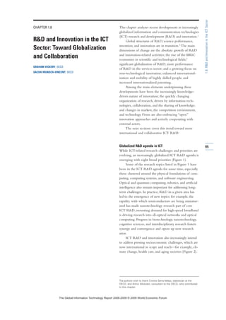 CHAPTER 1.8
RD and Innovation in the ICT
Sector: Toward Globalization
and Collaboration
GRAHAM VICKERY, OECD
SACHA WUNSCH-VINCENT, OECD
This chapter analyzes recent developments in increasingly
globalized information and communication technologies
(ICT) research and development (RD) and innovation.1
Global structures of RD, science performance,
invention, and innovation are in transition.2 The main
dimensions of change are the absolute growth of RD
and innovation-related activities; the rise of the BRIC
economies in scientific and technological fields;3
significant globalization of RD; more performance
of RD in the services sector; and a growing focus on
non-technological innovation, enhanced international-
ization and mobility of highly skilled people, and
increased internationalized patenting.
Among the main elements underpinning these
developments have been the increasingly knowledge-
driven nature of innovation; the quickly changing
organization of research, driven by information tech-
nologies, collaboration, and the sharing of knowledge;
and changes in markets, the competition environment,
and technology. Firms are also embracing “open”
innovation approaches and actively cooperating with
external actors.
The next sections cover this trend toward more
international and collaborative ICT RD.
Globalized RD agenda in ICT
While ICT-related research challenges and priorities are
evolving, an increasingly globalized ICT RD agenda is
emerging with eight broad priorities (Figure 1).
Some of the research topics listed in Figure 1 have
been in the ICT RD agenda for some time, especially
those clustered around the physical foundations of com-
puting, computing systems, and software engineering.
Optical and quantum computing, robotics, and artificial
intelligence also remain important for addressing long-
term challenges. In practice, RD in a given area has
led to the emergence of new topics: for example, the
rapidity with which semiconductors are being miniatur-
ized has made nanotechnology research part of core
ICT RD; mounting demand for high-speed broadband
is driving research into all-optical networks and optical
computing. Progress in biotechnology, nanotechnology,
cognitive sciences, and interdisciplinary research fosters
synergy and convergence and opens up new research
areas.
ICT RD and innovation also increasingly intend
to address pressing socioeconomic challenges, which are
now international in scope and reach—for example, cli-
mate change, health care, and aging societies (Figure 2).
95
1.8:RDandInnovationintheICTSector
The authors wish to thank Cristina Serra-Vallejo, statistician at the
OECD, and Arthur Mickoleit, consultant to the OECD, who contributed
to this chapter.
7KH *OREDO ,QIRUPDWLRQ 7HFKQRORJ 5HSRUW  ‹  :RUOG (FRQRPLF )RUXP
 