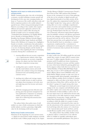 Regulation and its impact on mobile service benefits in
emerging markets
Mobile communications play a key role in developing
economies, crucially facilitating economic growth and
development.At the same time, emerging markets are
home to 75 percent of the world’s subscribers today and
hold an important position in the mobile industry’s
agenda because of their strong potential going forward.
However, succeeding in these markets often requires
different and innovative approaches tailored to the
specificities of those markets.After discussing the
benefits of mobile services in emerging markets,
“Unshackled: How Regulation Can Amplify Mobile
Service Benefits in Emerging Markets,” by Scott
Beardsley, Luis Enriquez, Mehmet Güvendi, Miguel
Lucas, Oleg Timchenko, Sergio Sandoval, and Ashish
Sharma (all at McKinsey  Company, Inc.), highlights a
broader set of policy considerations that policymakers
and industry players should consider and address togeth-
er in view of enhancing ubiquity and the benefits of
mobile service when regulating the latter in developing
economies.Among these considerations are:
1. ensuring sufficient but not excessive competition
—in a capital-intensive industry, where large
upfront investments are necessary, competition
among a few players may have better results
than hyper-competition among many;
2. avoiding direct price controls—low prices
typically retard industry returns and overall
growth in the medium to long term, hampering
investment levels and translating into poor
customer service;
3. attaching strict rollout and coverage require-
ments to mobile licenses, in order to prevent
new players from investing in rich niche areas
and neglecting more low-income and remote
areas; and
4. effectively managing spectrum allocation and
pricing, given that spectrum management has
risen significantly in importance in emerging
markets, and spectrum policies will play a
major role in delivering telecommunication
services to users.
The authors believe these policy issues, if well
tackled, can create a fertile environment in which the
mobile industry can thrive, generating a high public
value for the developing world and its people.
Reality mining of mobile communications
Humanity has the beginnings of a new nervous system
—a digital one derived from mobile telephone networks
and already nearly 4 billion people strong. In his chapter
“Reality Mining of Mobile Communications:Toward a
New Deal on Data,” MIT professor Alex Pentland
focuses on the consequences in terms of data gathering
of the fact we live nowadays in digital networks and
leave digital breadcrumbs of our daily activities all the
time. He explains that computational models based on
these digital “people data,” using a process called reality
mining, allow us to create a startlingly comprehensive
picture of our lives and to predict human social behavior
with a power that was barely conceivable just a few
years ago. Pentland believes that this new “God’s eye”
view of humanity will present unprecedented opportu-
nities for profitable commerce and effective government
but also may endanger our personal freedom.To harness
the good and avoid the evil, he calls for a “New Deal”
about how personal data can be gathered and used.
This deal should be based on ownership as a minimal
requirement, complemented by a commitment to
adopt policies encouraging the combination of massive
amounts of anonymous data to promote the Common
Good.
Global mobility of talent
In today’s world, some 200 million people live and work
outside their country of origin. OECD countries alone
host some 75 million migrants. Broader access to trans-
portation and ICT-enabled new forms of production
combined with disparities in income and labor markets
are some of the factors behind the growing global mar-
ket for migrant workers, both short term and less so. In
“Global Mobility of Talents:What Will Make People
Move, Stay, or Leave in 2015 and Beyond?”Vijayakumar
Ivaturi (Wipro), Bruno Lanvin (INSEAD, eLab), and
Hrishi Mohan (Wipro) attempt to make some sense of
the emerging mobile talent geography, casting light on
how the different mobility drivers are likely to combine,
compound, or offset each other in the future; what the
main directions of labor flows will be; and how the “war
for talents” is going to be waged, among other issues.
Taking into account longer-term trends and recent
changes in the way companies and individuals operate,
the authors explore some avenues that may help define
new dimensions of talent mobility, as well as some of
the most urgent issues to be addressed by decision mak-
ers with respect to the skills required to sustain national
competitiveness. In particular, a simple model (the
Global Talent Pyramid Model, or GTPM) is presented,
according to which the ability of a country to attract
talents internationally is determined by three main fac-
tors: the attractiveness of the national ecosystem vis-à-vis
local and foreign talent, the existence of a critical mass
in the “national talent pool” (stock and flow), and the
overall efficiency/quality of the economy and society.
The authors believe that mobility, whether virtual
or physical, will be a central factor in our collective
efforts to establish an equitable, multicultural, open,
innovative, and sustainable globalization.They point to
xii
ExecutiveSummary
7KH *OREDO ,QIRUPDWLRQ 7HFKQRORJ 5HSRUW  ‹  :RUOG (FRQRPLF )RUXP
 