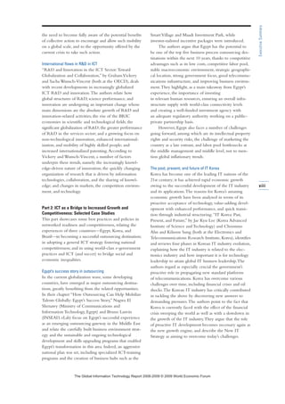 the need to become fully aware of the potential benefits
of collective action to encourage and allow such mobility
on a global scale, and to the opportunity offered by the
current crisis to take such action.
International flows in RD in ICT
“RD and Innovation in the ICT Sector:Toward
Globalization and Collaboration,” by GrahamVickery
and Sacha Wunsch-Vincent (both at the OECD), deals
with recent developments in increasingly globalized
ICT RD and innovation.The authors relate how
global structures of RD, science performance, and
innovation are undergoing an important change whose
main dimensions are the absolute growth of RD and
innovation-related activities; the rise of the BRIC
economies in scientific and technological fields; the
significant globalization of RD; the greater performance
of RD in the services sector; and a growing focus on
non-technological innovation, enhanced international-
ization, and mobility of highly skilled people; and
increased internationalized patenting.According to
Vickery and Wunsch-Vincent, a number of factors
underpin these trends, namely the increasingly knowl-
edge-driven nature of innovation; the quickly changing
organization of research that is driven by information
technologies, collaboration, and the sharing of knowl-
edge; and changes in markets, the competition environ-
ment, and technology.
Part 2: ICT as a Bridge to Increased Growth and
Competitiveness: Selected Case Studies
This part showcases some best practices and policies in
networked readiness and competitiveness, relating the
experiences of three countries—Egypt, Korea, and
Brazil—in becoming a successful outsourcing destination;
in adopting a general ICT strategy fostering national
competitiveness; and in using world-class e-government
practices and ICT (and soccer) to bridge social and
economic inequalities.
Egypt’s success story in outsourcing
In the current globalization wave, some developing
countries, have emerged as major outsourcing destina-
tions, greatly benefiting from the related opportunities.
In their chapter “How Outsourcing Can Help Mobilize
Talents Globally: Egypt’s Success Story,” Nagwa El
Shenawy (Ministry of Communications and
Information Technology, Egypt) and Bruno Lanvin
(INSEAD, eLab) focus on Egypt’s successful experience
as an emerging outsourcing gateway in the Middle East
and relate the carefully built business environment strat-
egy and the sustainable and ongoing technological
development and skills upgrading programs that enabled
Egypt’s transformation in this area. Indeed, an aggressive
national plan was set, including specialized ICT-training
programs and the creation of business hubs such as the
SmartVillage and Maadi Investment Park, while
investor-tailored incentive packages were introduced.
The authors argue that Egypt has the potential to
be one of the top five business process outsourcing des-
tinations within the next 10 years, thanks to competitive
advantages such as its low costs, competitive labor pool,
stable macroeconomic environment, strategic geographi-
cal location, strong government focus, good telecommu-
nications infrastructure, and improving business environ-
ment.They highlight, as a main takeaway from Egypt’s
experience, the importance of investing
in relevant human resources, ensuring an overall infra-
structure supply with world-class connectivity levels
and creating a well-funded investment agency with
an adequate regulatory authority working on a public-
private partnership basis.
However, Egypt also faces a number of challenges
going forward, among which are its intellectual property
rights and security risks, the challenge of marketing the
country as a late entrant, and labor pool bottlenecks at
the middle management and middle level, not to men-
tion global inflationary trends.
The past, present, and future of IT Korea
Korea has become one of the leading IT nations of the
21st century; it has achieved rapid economic growth
owing to the successful development of the IT industry
and its applications.The reasons for Korea’s amazing
economic growth have been analyzed in terms of its
proactive acceptance of technology, value-adding devel-
opment with enhanced performance, and quick transi-
tion through industrial structuring.“IT Korea: Past,
Present, and Future,” by Jae Kyu Lee (Korea Advanced
Institute of Science and Technology) and Choonmo
Ahn and Kihoon Sung (both at the Electronics and
Telecommunications Research Institute, Korea), identifies
and reviews four phases in Korean IT industry evolution,
explaining how the IT industry is related to the elec-
tronics industry and how important it is for technology
leadership to attain global IT business leadership.The
authors regard as especially crucial the government’s
proactive role in propagating new standard platforms
of telecommunications. Korea has overcome various
challenges over time, including financial crises and oil
shocks.The Korean IT industry has critically contributed
in tackling the above by discovering new answers to
demanding pressures.The authors point to the fact that
Korea is currently faced with the effect of the financial
crisis sweeping the world as well as with a slowdown in
the growth of the IT industry.They argue that the role
of proactive IT development becomes necessary again as
the new growth engine, and describe the New IT
Strategy as aiming to overcome today’s challenges.
xiii
ExecutiveSummary
7KH *OREDO ,QIRUPDWLRQ 7HFKQRORJ 5HSRUW  ‹  :RUOG (FRQRPLF )RUXP
 