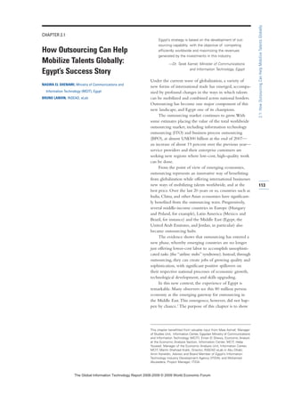 CHAPTER 2.1
How Outsourcing Can Help
Mobilize Talents Globally:
Egypt’s Success Story
NAGWA EL SHENAWI, Ministry of Communications and
Information Technology (MCIT), Egypt
BRUNO LANVIN, INSEAD, eLab
Egypt’s strategy is based on the development of out-
sourcing capability with the objective of competing
efficiently worldwide and maximizing the revenues
generated by the investments in this industry.
—Dr. Tarek Kamel, Minister of Communications
and Information Technology, Egypt
Under the current wave of globalization, a variety of
new forms of international trade has emerged, accompa-
nied by profound changes in the ways in which talents
can be mobilized and combined across national borders.
Outsourcing has become one major component of this
new landscape, and Egypt one of its champions.
The outsourcing market continues to grow.With
some estimates placing the value of the total worldwide
outsourcing market, including information technology
outsourcing (ITO) and business process outsourcing
(BPO), at almost US$300 billion at the end of 2007—
an increase of about 19 percent over the previous year—
service providers and their enterprise customers are
seeking new regions where low-cost, high-quality work
can be done.
From the point of view of emerging economies,
outsourcing represents an innovative way of benefitting
from globalization while offering international businesses
new ways of mobilizing talents worldwide, and at the
best price. Over the last 20 years or so, countries such as
India, China, and other Asian economies have significant-
ly benefited from the outsourcing wave. Progressively,
several middle-income countries in Europe (Hungary
and Poland, for example), Latin America (Mexico and
Brazil, for instance) and the Middle East (Egypt, the
United Arab Emirates, and Jordan, in particular) also
became outsourcing hubs.
The evidence shows that outsourcing has entered a
new phase, whereby emerging countries are no longer
just offering lower-cost labor to accomplish unsophisti-
cated tasks (the “airline stubs” syndrome). Instead, through
outsourcing, they can create jobs of growing quality and
sophistication, with significant positive spillovers on
their respective national processes of economic growth,
technological development, and skills upgrading.
In this new context, the experience of Egypt is
remarkable. Many observers see this 80 million person
economy as the emerging gateway for outsourcing in
the Middle East.This emergence, however, did not hap-
pen by chance.1 The purpose of this chapter is to show
113
2.1:HowOutsourcingCanHelpMobilizeTalentsGlobally
This chapter benefitted from valuable input from Maie Ashraf, Manager
of Studies Unit, Information Center, Egyptian Ministry of Communications
and Information Technology (MCIT); Eman El Shewy, Economic Analyst
at the Economic Analysis Section, Information Center, MCIT; Heba
Youssef, Manager of the Economic Analysis Unit, Information Center,
MCIT; Martin Shehzad Kralik, Director, INSEAD eLab in Abu Dhabi;
Amin Kaireldin, Advisor and Board Member of Egypt’s Information
Technology Industry Development Agency (ITIDA); and Mohamed
Abusedera, Project Manager, ITIDA.
7KH *OREDO ,QIRUPDWLRQ 7HFKQRORJ 5HSRUW  ‹  :RUOG (FRQRPLF )RUXP
 