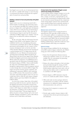 how Egypt’s success in the area of outsourcing has been
the result of a carefully built strategy to create the prop-
er environment for business and generate the required
spirit of mutual trust and partnership.
Building a network of trust and partnership with global
business
Egypt’s road to success in outsourcing started with a
limited number of small steps. One pioneering experi-
ence was developed with IBM.The company started its
presence in Egypt with a small application development
center, which was an early precursor of outsourcing. It
picked up momentum in the late 1990s, when the IT
outsourcing pace began to speed up.The first project
undertaken by IBM in Egypt was to “Arabize” some IT
projects; this was followed by software development
projects.
By the end of the 1980s, the Information Decision
Support Centre (IDSC) of the Egyptian Cabinet was
established with the aim of introducing information
communication technologies (ICT) within the Egyptian
government and leveraging it for the country’s socioe-
conomic development. Later on (by the end of the
1990s), President Mubarak announced the launching of
a national program for ICT in Egypt along with the
establishment of a new Ministry of Communications
and Information Technology (MCIT) headed by Dr
Ahmed Nazif, who later became Egypt’s Prime Minister.
In 2004, the Egyptian government, represented by the
MCIT, realized the importance of establishing by law a
specialized entity, the Information Technology Industry
Development Agency (ITIDA),2
which would shoulder
the major role of developing Egypt’s IT industry
through the implementation of special programs tailored
to attract foreign direct investment (FDI) to Egypt.The
targets were private investors, private companies, and
multinational corporations (MNCs), with a particular
focus on BPO activities.This renewed focus on BPO,
call centers, and technical support centers was very suc-
cessful: from 2004 to 2008, the total volume of Egypt’s
offshore industry grew from US$100–150 million to
US$700 million.
In recent years, seizing a larger share of the global
outsourcing market has become a priority objective for
the Egyptian government. Several key measures have
been implemented to achieve this goal, with immediate
results: in 2007, Egypt was ranked 13th as an outsourc-
ing destination, according to the A.T. Kearney Global
Services Location Index.3
This puts Egypt ahead of
delivery locations in Eastern Europe such as the Czech
Republic, Hungary, and Poland, as well as other African
locations such as South Africa and Tunisia.
A closer look at the ingredients of Egypt’s current
outsourcing strategy and initiatives
A more detailed analysis of Egypt’s strategy vis-à-vis the
BPO market offers important lessons with regard to
how a country can become a regional leader in out-
sourcing while maximizing the resulting benefits within
its own national economy.Among the key components
of this strategy, Egypt’s national vision and framework
and its national strategy deserve particular attention, as
well as some of the key initiatives they allowed and
supported.
National vision and framework
The Egyptian national vision is mainly focused on
attracting more FDI, especially in BPO activities, in
view of its positive spillover on employment rates.This
is carried out through a comprehensive framework that
aims to attract more MNCs that are interested in BPO,
encouraging technology and know-how transfer and
building qualified human capital that would meet inter-
national standards while being cost-competitive.
National strategy
The national strategy established for the development
of the BPO market in Egypt is defined by the ITIDA’s
strategy grid, which includes the following pillars:
• Ensure that all requirements (human resources,
infrastructure, legislative matters, etc.) are ready and
available.This was a prerequisite for promoting
Egypt as a BPO destination.
• Enhance the volume and quality of the local talent
pool, particularly through the training of 4,500
university students (this is expected to scale up to
40,000 students within three years) with a view of
enhancing their skills in order to make them able
to contribute to the BPO segment.
• Promote Egypt as a BPO destination using the
services of a world-class public relations company.
• Offer ready-made incentive packages tailored to
suit all investors in accordance with the numbers
of positions to be deployed in Egypt, training and
telecommunications costs, and so on.
• Encourage local companies to cooperate with
foreign investors.
• Provide single-window clearance, thanks to full
cooperation from relevant governmental agencies
and authorities.
114
2.1:HowOutsourcingCanHelpMobilizeTalentsGlobally
7KH *OREDO ,QIRUPDWLRQ 7HFKQRORJ 5HSRUW  ‹  :RUOG (FRQRPLF )RUXP
 