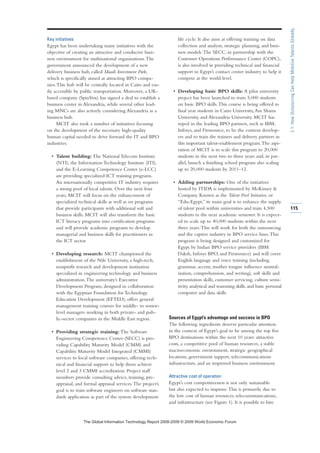 Key initiatives
Egypt has been undertaking many initiatives with the
objective of creating an attractive and conducive busi-
ness environment for multinational organizations.The
government announced the development of a new
delivery business hub, called Maadi Investment Park,
which is specifically aimed at attracting BPO compa-
nies.This hub will be centrally located in Cairo and eas-
ily accessible by public transportation. Moreover, a UK-
based company (SpinVox) has signed a deal to establish a
business center in Alexandria, while several other lead-
ing MNCs are also actively considering Alexandria as a
business hub.
MCIT also took a number of initiatives focusing
on the development of the necessary high-quality
human capital needed to drive forward the IT and BPO
industries:
• Talent building: The National Telecom Institute
(NTI), the Information Technology Institute (ITI),
and the E-Learning Competence Center (e-LCC)
are providing specialized ICT training programs.
An internationally competitive IT industry requires
a strong pool of local talents. Over the next four
years, MCIT will focus on the enhancement of
specialized technical skills as well as on programs
that provide participants with additional soft and
business skills. MCIT will also transform the basic
ICT literacy programs into certification programs
and will provide academic programs to develop
managerial and business skills for practitioners in
the ICT sector.
• Developing research: MCIT championed the
establishment of the Nile University, a high-tech,
nonprofit research and development institution
specialized in engineering technology and business
administration.The university’s Executive
Development Program, designed in collaboration
with the Egyptian Foundation for Technology
Education Development (EFTED), offers general
management training courses for middle- to senior-
level managers working in both private- and pub-
lic-sector companies in the Middle East region.
• Providing strategic training: The Software
Engineering Competence Center (SECC) is pro-
viding Capability Maturity Model (CMM) and
Capability Maturity Model Integrated (CMMI)
services to local software companies, offering tech-
nical and financial support to help them achieve
level 2 and 3 CMMI accreditation. Project staff
members provide consulting advice, training, pre-
appraisal, and formal appraisal services.The project’s
goal is to train software engineers on software stan-
dards application as part of the system development
life cycle. It also aims at offering training on data
collection and analysis, strategic planning, and busi-
ness models.The SECC, in partnership with the
Customer Operations Performance Center (COPC),
is also involved in providing technical and financial
support to Egypt’s contact center industry to help it
compete at the world level.
• Developing basic BPO skills: A pilot university
project has been launched to train 5,000 students
on basic BPO skills.This course is being offered to
final year students in Cairo University,Ain Shams
University, and Alexandria University. MCIT has
roped in the leading BPO partners, such as IBM,
Infosys, and Firstsource, to be the content develop-
ers and to train the trainers and delivery partners in
this important talent-enablement program.The aspi-
ration of MCIT is to scale this program to 20,000
students in the next two to three years and, in par-
allel, launch a finishing school program also scaling
up to 20,000 students by 2011–12.
• Adding partnerships: One of the initiatives
hosted by ITIDA is implemented by McKinsey 
Company. Known as the Talent Pool Initiative, or
“Edu-Egypt,” its main goal is to enhance the supply
of talent pool within universities and train 4,500
students in the next academic semester. It is expect-
ed to scale up to 40,000 students within the next
three years.This will work for both the outsourcing
and the captive industry in BPO service lines.This
program is being designed and customized for
Egypt by Indian BPO service providers (IBM
Daksh, Infosys BPO, and Firstsource) and will cover
English language and voice training (including
grammar, accent, mother tongue influence neutral-
ization, comprehension, and writing), soft skills and
presentation skills, customer servicing, culture sensi-
tivity, analytical and reasoning skills, and basic personal
computer and data skills.
Sources of Egypt’s advantage and success in BPO
The following ingredients deserve particular attention
in the context of Egypt’s goal to be among the top five
BPO destinations within the next 10 years: attractive
costs, a competitive pool of human resources, a stable
macroeconomic environment, strategic geographical
locations, government support, telecommunications
infrastructure, and an improved business environment.
Attractive cost of operation
Egypt’s cost competitiveness is not only sustainable
but also expected to improve.This is primarily due to
the low cost of human resources, telecommunications,
and infrastructure (see Figure 1). It is possible to hire
115
2.1:HowOutsourcingCanHelpMobilizeTalentsGlobally
7KH *OREDO ,QIRUPDWLRQ 7HFKQRORJ 5HSRUW  ‹  :RUOG (FRQRPLF )RUXP
 