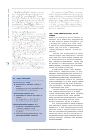 Special projects have been launched to showcase
the new business capabilities that such infrastructure
makes possible. For example, Egypt’s first Contact
Center Park in Maadi should help the country to bene-
fit from the strategic advantages described earlier.The
SmartVillage Business Park, located outside Cairo, has
attracted a number of global IT players thanks to its
state-of-the-art infrastructure.Additional business parks
are planned in Alexandria, Damietta, and New Cairo.
Providing a business-friendly environment
One of the main pillars of the business environment that
has helped Egypt to attract outsourcing companies is its
set of labor laws and regulations. Reforms of the Egyptian
labor laws in 2003 created a very powerful, flexible
workforce and removed many of the previous impedi-
ments to recruiting staff. Reforms have focused on
creating a balance between employees’ and employers’
rights. Specifically, the reforms have addressed areas such
as the employer’s right to fire an employee under relevant
conditions.The reforms also regulated the employee’s
right to strike peacefully according to a set of controls
and procedures.
Since 2004, the Egyptian government has been
consistently working to increase the attractiveness of
Egypt’s business environment. Hence an antitrust law
and a unified tax law have been promulgated.The latter
increased the transparency of the Egyptian tax system
and reduced corporate and personal taxes by half (see
Box 1).
The attractiveness of Egypt’s business environment
has been further enhanced by the government’s incentive
packages offered to investors, mentioned earlier. Besides
tax exemptions, land price reductions, and easing of reg-
ulations, these packages include training programs for
professionals in the ICT industry who are intended to
be recruited by investors, and the assignment of a gov-
ernment official to facilitate investors’ interaction with
government organizations.
Egypt’s current and future challenges as a BPO
champion
Thanks to the combination of structural advantages and
government policies described above, Egypt has become
one of the main success stories in the outsourcing scene
of the last few years. However, in the current context
of financial crisis and modified international economic
relations, Egypt has to prepare for unprecedented
challenges to maintain its position as a successful BPO
destination.
Current and future challenges include, for example,
intellectual property rights and security risks. Moreover,
Egypt cannot afford to relax its efforts to promote itself
as a BPO destination: on the international outsourcing
scene, compared with pioneers such as China and India,
it is still viewed as a relatively new player.The country
must also improve access to finance and micro-financing
for small- and medium-size enterprises.
In terms of human resources, Egypt’s challenges
include the lack of “middle-level graduates” (i.e., those
who have achieved a level somewhere between that of
university graduates and technical institute graduates).
Such profiles are in high demand among outsourcing
companies, especially those offering IT and engineering
services.This shortage leads to hiring university graduates
to perform less-skilled jobs that, in turn, de-motivates
them and causes both a fast turnover and suboptimal use
of financial resources and talents.
Overcoming potential middle management bottle-
necks is another challenge that needs to be tackled.
Egyptian middle managers lack the skills to run different
processes and businesses. In that context, the efforts
already deployed by the Egyptian government to encour-
age MNCs in transferring the know-how and the
managerial skills required will need to be pursued.
In the rapid development of its outsourcing activities,
Egypt has benefitted from the existence of a vibrant and
abundant fabric of small- and medium-sized enterprises.
This is now creating an additional challenge, as many of
those small players have relied on their own set of norms,
standards, and practices. Now faced with the rigors of
international competition, such standards and practices
need to be harmonized and brought in line with inter-
national benchmarks.
120
2.1:HowOutsourcingCanHelpMobilizeTalentsGlobally
Box 1: Egypt’s main reforms
Tax reforms (initiated in 2005)
• Highest personal tax rate cut from 32 percent to
20 percent
• Corporate tax rate cut from 42 percent to 20 percent
• Streamlined collection procedures adopted
Customs reforms (initiated in 1991)
• Tariffs reduced from an average of 14.6 percent to
6.2 percent
• Tariff bands simplified and reduced from 27 to 6
• Streamlined customs procedures adopted
Financial sector reforms (initiated in 1991)
• Banking sector consolidated and restructured
• Privatization of public banks initiated
• Supervisory role of autonomous Central Bank
strengthened
• Anti–money laundering regulations brought in line
with international standards instated (2002)
7KH *OREDO ,QIRUPDWLRQ 7HFKQRORJ 5HSRUW  ‹  :RUOG (FRQRPLF )RUXP
 