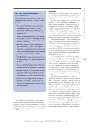 Last but not least, Egypt’s ability to move from a
monopoly-based telecommunications environment to a
competitive market for telecommunication services will
be a litmus test for many foreign investors contemplating
an increase in their activities in the country, especially in
the BPO sector.
Conclusions
Egypt’s efforts to build itself as a first-class competitor in
the area of outsourcing have led to measurable success.
They also offer a basis for further efforts and ambitions
in this area.
The way in which Egypt has chosen to pursue this
path can be a source of inspiration and reference for
other emerging economies.A central characteristic of
Egypt’s strategy has been to focus on a few “natural”
strengths (its young population, high level of education,
and the availability of a language-proficient and interna-
tionally open talent pool), and to combine those with
(1) a series of targeted government measures (especially
on the regulatory side) and (2) a selected use of external
expertise (especially in the early stages of the process).
Moreover, Egypt has put a critical emphasis on the
merits of communicating about its outsourcing strategy
and achievements, be it externally (to attract additional
outsourcing partners from abroad) or internally (to
encourage more Egyptian private businesses to be
involved). Public-private partnerships have played a cen-
tral role in building mutual respect among the various
players involved and in feeding an appetite for further
collaboration (see Box 2).
In the emerging global knowledge economy, the
relative mobility of factors is changing as rapidly as their
relative prices. In such a maelstrom of changes, out-
sourcing—and BPO in particular—is assuming different
forms, directions, and volumes.Whether the current
crisis leads companies to focus on cost reductions or
on new strategies to conquer markets, BPO is bound
to attract increasing interest worldwide.As the size of
the outsourcing market increases, however, early and
new contenders such as Egypt should expect increased
competition.
For all outsourcing host countries, current or
prospective, moving to (or staying at) the top of the list
of BPO destinations will require a constant adaptation
of national and corporate strategies as well as increased
agility in responding to unexpected changes in relative
factor prices. Central to such agility will be efforts to
always maintain a high level of responsiveness in terms
of the skills and human resources required.As e-skills
(i.e., skills for the knowledge economy) continue to be
further defined and identified across the world, national
outsourcing strategies will remain a laboratory where
inputs from governments and businesses will continue to
be combined and shaped to provide innovative
approaches and environments (see Box 3). In turbulent
times even more than in quieter periods, innovative
thinking and strategies will be required.There are rea-
sons to think that Egypt will live up to the challenge.
121
2.1:HowOutsourcingCanHelpMobilizeTalentsGlobally
Box 2: Seven lessons learned from Egypt’s
outsourcing experience
Among the lessons that other countries may wish to adapt
from Egypt’s success in outsourcing, the following are partic-
ularly clear:
1. Investment in the talent pool to enhance suitability is
vital to ensure the long-term viability of the country’s
service delivery strategy. Similarly, it is crucial to
ensure overall supply in terms of infrastructure and
have connectivity at world-class levels and ahead of
the demand curve.
2. Creation of a well-funded investment agency with ade-
quate regulatory authority is critical. Egypt’s ITIDA is an
example of how a public-private partnership can work
effectively in this domain.
3. A promotion campaign is essential after making sure
that all requirements are already in place. It is only pru-
dent to launch a marketing campaign for a location only
when supply in terms of talent pool and infrastructure is
ready. Documented examples of successful outsourcing
ventures are the best marketers for a location.
4. Getting key decision makers, such as ministers, signed
off and committed to an explicit target is a strong signal
of overall commitment and is viewed very positively by
investors.
5. There is a clear need to focus on fair, transparent poli-
cies and international regulatory laws such as employ-
ment laws, data security, and intellectual property laws.
6. International expertise and consultancy firms should be
used in launching and implementing the early phase of
the strategy so as to bring into the country the much-
needed know-how and to open different opportunities.
7. Many high-impact programs—such as the incentive
packages to encourage BPO foreign investors—must
be in place to accelerate the growth of the industry;
these should go hand in hand with programs to encour-
age local companies.
7KH *OREDO ,QIRUPDWLRQ 7HFKQRORJ 5HSRUW  ‹  :RUOG (FRQRPLF )RUXP
 