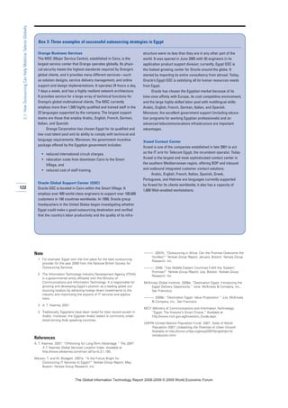 Note
1 For example, Egypt won the first place for the best outsourcing
provider for the year 2008 from the National British Society for
Outsourcing Services.
2 The Information Technology Industry Development Agency (ITIDA)
is a governmental entity affiliated with the Ministry of
Communications and Information Technology. It is responsible for
growing and developing Egypt's position as a leading global out-
sourcing location by attracting foreign direct investments to the
industry and maximizing the exports of IT services and applica-
tions.
3 A. T. Kearney 2007.
4 Traditionally, Egyptians have been noted for their neutral accent in
Arabic; moreover, the Egyptian Arabic dialect is commonly under-
stood among Arab speaking countries.
References
A. T. Kearney. 2007. “Offshoring for Long-Term Advantage.” The 2007
A.T. Kearney Global Services Location Index. Available at
http://www.atkearney.com/main.taf?p=5,3,1,185.
Marson, T. and M. Blodgett. 2007a. “Is the Future Bright for
Outsourcing IT Services to Egypt?” Yankee Group Report, May.
Boston: Yankee Group Research, Inc.
———. 2007b. “Outsourcing in Africa: Can the Promise Overcome the
Hurdles?” Yankee Group Report, January. Boston: Yankee Group
Research, Inc.
———. 2008. “Can Middle Eastern Countries Fulfill the ‘Eastern’
Promise?” Yankee Group Report, July. Boston: Yankee Group
Research, Inc.
McKinsey Global Institute. 2008a, “Destination Egypt: Introducing the
Egypt Delivery Opportunity.” June. McKinsey  Company, Inc.,
San Francisco.
———. 2008b. “Destination Egypt: Value Proposition.” July. McKinsey
 Company, Inc., San Francisco.
MCIT (Ministry of Communications and Information Technology).
“Egypt: The Investor’s Smart Choice.” Available at
http://www.mcit.gov.eg/Investors_Guide.aspx.
UNFPA (United Nations Population Fund). 2007. State of World
Population 2007: Unleashing the Potential of Urban Growth.
Available at http://www.unfpa.org/swp/2007/english/print/
introduction.html.
122
2.1:HowOutsourcingCanHelpMobilizeTalentsGlobally
Orange Business Services
The MSC (Major Service Centre), established in Cairo, is the
largest service center that Orange operates globally. Its physi-
cal security meets the highest standards required by Orange’s
global clients, and it provides many different services—such
as solution designs, service delivery management, and online
support and design implementations. It operates 24 hours a day,
7 days a week, and has a highly resilient network architecture.
It provides service for a large array of technical functions for
Orange’s global multinational clients. The MSC currently
employs more than 1,500 highly qualified and trained staff in the
23 languages supported by the company. The largest support
teams are those that employ Arabic, English, French, German,
Italian, and Spanish.
Orange Corporation has chosen Egypt for its qualified and
low-cost talent pool and its ability to comply with technical and
language requirements. Moreover, the government incentive
package offered by the Egyptian government includes:
• reduced international circuit charges,
• relocation costs from downtown Cairo to the Smart
Village, and
• reduced cost of staff training.
Oracle Global Support Center (GSC)
Oracle GSC is located in Cairo within the Smart Village. It
employs over 400 world-class engineers to support over 100,000
customers in 140 countries worldwide. In 1999, Oracle group
headquarters in the United States began investigating whether
Egypt could make a good outsourcing destination and verified
that the country’s labor productivity and the quality of its infra-
structure were no less than they are in any other part of the
world. It was opened in June 2005 with 20 engineers in its
application product support division; currently, Egypt GSC is
the fastest-growing center for Oracle around the globe. It
started by importing its entire consultancy from abroad. Today,
Oracle’s Egypt GSC is satisfying all its human resources needs
from Egypt.
Oracle has chosen the Egyptian market because of its
time-zone affinity with Europe, its cost competitive environment,
and the large highly skilled labor pool with multilingual skills:
Arabic, English, French, German, Italian, and Spanish.
Moreover, the excellent government support (including educa-
tion programs for working Egyptian professionals) and an
advanced telecommunications infrastructure are important
advantages.
Xceed Contact Center
Xceed is one of the companies established in late 2001 to act
as the IT arm for Telecom Egypt, the incumbent operator. Today
Xceed is the largest and most sophisticated contact center in
the southern Mediterranean region, offering BOP and inbound
and outbound integrated customer contact solutions.
Arabic, English, French, Italian, Spanish, Greek,
Portuguese, and Hebrew are languages currently supported
by Xceed for its clients worldwide; it also has a capacity of
1,600 Web-enabled workstations.
Box 3: Three examples of successful outsourcing strategies in Egypt
7KH *OREDO ,QIRUPDWLRQ 7HFKQRORJ 5HSRUW  ‹  :RUOG (FRQRPLF )RUXP
 