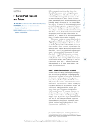 CHAPTER 2.2
IT Korea: Past, Present,
and Future
JAE KYU LEE, Korea Advanced Institute of Science and Technology
CHOONMO AHN, Electronics and Telecommunications
Research Institute, Korea
KIHOON SUNG, Electronics and Telecommunications
Research Institute, Korea
Half a century after the Korean War, Korea, Rep.
(Korea) has become one of the leading information
technology (IT) nations of the 21st century. Korea has
achieved rapid economic growth by focusing on the
electronics industry. It has grown to be an economic
power by revitalizing the IT industry, whose remarkable
leadership began at the turn of the 21st century. Many
have analyzed the reasons for Korea’s amazing economic
growth, looking at its proactive acceptance of technolo-
gy, value-added development with enhanced perform-
ance, and quick transition through industrial structuring.
Now Korea is facing the financial crisis that is currently
sweeping the world, along with a slowdown in the
growth of the IT industry, so the proactive development
of new IT-enabled growth engines is essential.
This chapter provides an account of the four devel-
opment phases of the history of the Korean IT industry
and the progress of related policies.We start by review-
ing the first phase (which lasted until 1980), looking at
how Korea has achieved economic growth on the basis
of the electronics industry.We then describe the second
phase (early 1980–90) and consider how the electronics
industry evolved into the IT industry and the third
phase (early 1990–2000), looking at the growth and
consolidation of IT in Korea. Next, we focus on the
fourth phase, in which Korea’s global IT leadership was
established with the IT839 Policy. Finally, we introduce
Korea’s vision of the New IT Initiative, which seeks a
new momentum for the future of the industry as an
engine of economic growth.
Phase I: The electronics industry in its infancy
As early as the 1920s, Korea operated telecommunica-
tions networks that included the wired telephone line
that connected Seoul and Incheon; it had also launched
the first radio broadcasting station, Gyeongseong
Station. During the Korean War, which broke out in
1950, most of the country’s industrial infrastructure was
destroyed and Korea’s electronics industry was left para-
lyzed. Forty-three percent of its industrial facilities and
41 percent of its power-generating facilities were
ruined.About half of the nation’s mining facilities,
which provided most of the energy at that time, were
also destroyed.The power shortages were the biggest
hardship for Korea in those days.The power supply
dropped to just 20 percent of its pre-war level immedi-
ately after the war, making it impossible to produce
home appliances in the domestic market.The power
shortage continued until the Korea Electric Power
Corporation was established in 1961.
123
2.2:ITKorea:Past,Present,andFuture
We are grateful to Dr Moonki Choi, President of the Electronics and
Telecommunications Research Institute, and Dr Changhee Hyun,
Executive Director at the Electronics and Telecommunications Research
Institute, for their support and comments.
7KH *OREDO ,QIRUPDWLRQ 7HFKQRORJ 5HSRUW  ‹  :RUOG (FRQRPLF )RUXP
 