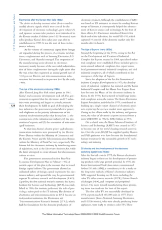 Electronics after the Korean War (late 1950s)
The desire to develop vacuum tubes (devices used to
modify electric signals, which were crucial for the
development of electronic technology), grew when US
and Japanese vacuum tube products were introduced to
the Korean market. Goldstar (now LG Electronics) start-
ed to produce Korea’s first radios one year after its
establishment in 1959. It was the start of Korea’s elec-
tronics industry.
As the volume of commercial capital from foreign
aid expanded during the process of economic develop-
ment, conglomerates such as Samsung Electronics, LG
Electronics, and Hyundai emerged.The proportion of
the manufacturing sector devoted to electronics
increased, mainly because of the successful industrializa-
tion of these conglomerates during the eight years after
the war, when they registered an annual growth rate of
10.8 percent. Electric and telecommunications infra-
structure had recovered to its pre-war level by the early
1960s.
The rise of the electronics industry (1960s)
After General Jung Hee Park seized power in 1961,
Korea’s real economic development took off.The gov-
ernment recognized that the electronics and IT indus-
tries were promising and began to actively promote
their development.To fulfill its goal of developing the
two industries, the government pushed electric power
and telephones as the priority infrastructure of the
national modernization policy that focused on (1) the
construction of the infrastructure industry, (2) the pro-
motion of exports, and (3) the renovation of state-man-
aged businesses.
At that time, Korea’s electric power and telecom-
munications industries were promoted by the Electric
Power Bureau within the Ministry of Commerce and
the Electric Power and the Telecommunication Bureau
within the Ministry of Postal Services, respectively.The
former led the electronics industry by introducing sever-
al regulations, such as the Electricity Business Act, while
the latter attempted to create demand for telecommuni-
cations services.
The government announced its first Five-Year
Economic Development Plan in February 1962.A
notable aspect of this plan is the measure that increased
foreign capital inflows.The government allowed an
unlimited inflow of foreign capital to promote the elec-
tronics industry and opened the way for governmental
support.To enhance research and development (RD)
capability, the first national research institute, the Korea
Institute for Science and Technology (KIST), was estab-
lished in 1966; this institute performed the role of pro-
viding a talent pool to the IT industry.The division of
electronics and telecommunications in KIST became an
independent institution, the Electronics and
Telecommunications Research Institute (ETRI), which
laid the foundations for the domestic production of
electronic products.Although the establishment of KIST
was based on US assistance in return for sending Korean
troops toVietnam, it consequently helped the advance-
ment of Korea’s science and technology.As the fruit of
these efforts, LG Electronics introduced Korea’s first
black-and-white television, the modelVD-191, which
captured 10 percent of the domestic market only five
months after its launch.
The Age of Exports (early 1970s)
Around the beginning of the 1970s, owing to the Act
on the Development and Creation of Industrial
Complex for Export, enacted in 1964, specialized indus-
trial complexes were established.These included govern-
ment-owned industrial complexes, free export zones,
local government-owned industrial complexes, and civil
industrial complexes, all of which contributed to the
emergence of the Age of Exports.
Since the adoption of the Act for Promotion of
Industry Complex Development in 1973, the develop-
ment of industrial complexes has matured and the Kumi
Industrial Complex and the Masan Free Export Zone
have become the Mecca of the electronics industry in
Korea. In the 1970s, Korea started to build large indus-
trial complexes across the nation.The Korea Electronics
Export Association, established in 1970, contributed to
building up a single export channel of electronic prod-
ucts, exploring the overseas market more aggressively.
Owing to the efforts made by the industry and govern-
ment, the value of electronics exports increased from a
mere US$50,000 in 1962 to US$1 billion in 1976.
On a related note, the Korea Advanced Institute of
Science and Technology (KAIST) was created in 1973
to become one of the world’s leading research universi-
ties. Over the years, KAIST has supplied quality Masters
and PhD graduates who have become the foundational
human resources for the sustainable growth of IT tech-
nology and industry.
Oil shocks and the development of the electronic
switching system (late 1970s)
After the first oil crisis in 1973, the Korean electronics
industry began to focus on the development of promis-
ing products with large growth potential. In 1976, the
Korea International Trade Association commissioned
Arthur D. Little (ADL), a consultancy, to do a study on
the long-term outlook of Korea’s electronics industry.
ADL suggested focusing on 24 items, including the
color TV, video cassette recorder (VCR), Private Branch
eXchanger (PBX), and computer and peripheral
devices.The move toward manufacturing these promis-
ing items was made on the basis of this report.
The first color TV was successfully developed in
1974; exports reached 110,000 units in 1977.Three
manufacturers (Korea National, Samsung Electronics,
and LG Electronics), who were already producing home
appliances, were ready to produce color TVs.These
124
2.2:ITKorea:Past,Present,andFuture
7KH *OREDO ,QIRUPDWLRQ 7HFKQRORJ 5HSRUW  ‹  :RUOG (FRQRPLF )RUXP
 