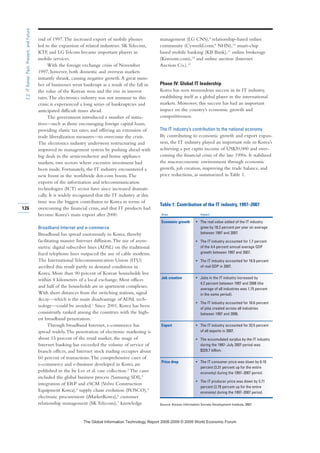 126
2.2:ITKorea:Past,Present,andFuture
end of 1997.The increased export of mobile phones
led to the expansion of related industries. SK Telecom,
KTF, and LG Telcom became important players in
mobile services.
With the foreign exchange crisis of November
1997, however, both domestic and overseas markets
instantly shrank, causing negative growth.A great num-
ber of businesses went bankrupt as a result of the fall in
the value of the Korean won and the rise in interest
rates.The electronics industry was not immune to this
crisis; it experienced a long series of bankruptcies and
anticipated difficult times ahead.
The government introduced a number of initia-
tives—such as those encouraging foreign capital loans,
providing elastic tax rates, and offering an extension of
trade liberalization measures—to overcome the crisis.
The electronics industry underwent restructuring and
improved its management system by pushing ahead with
big deals in the semiconductor and home appliance
markets, two sectors where excessive investment had
been made. Fortunately, the IT industry encountered a
new boost in the worldwide dot-com boom.The
exports of the information and telecommunication
technologies (ICT) sector have since increased dramati-
cally. It is widely recognized that the IT industry at this
time was the biggest contributor to Korea in terms of
overcoming the financial crisis, and that IT products had
become Korea’s main export after 2000.
Broadband Internet and e-commerce
Broadband has spread enormously in Korea, thereby
facilitating massive Internet diffusion.The use of asym-
metric digital subscriber lines (ADSL) on the traditional
fixed telephone lines outpaced the use of cable modems.
The International Telecommunication Union (ITU)
ascribed this result partly to demand conditions in
Korea. More than 90 percent of Korean households live
within 4 kilometers of a local exchange. Most offices
and half of the households are in apartment complexes.
With short distances from the switching stations, signal
decay—which is the main disadvantage of ADSL tech-
nology—could be avoided.1
Since 2001, Korea has been
consistently ranked among the countries with the high-
est broadband penetration.
Through broadband Internet, e-commerce has
spread widely.The penetration of electronic marketing is
about 15 percent of the retail market, the usage of
Internet banking has exceeded the volume of service of
branch offices, and Internet stock trading occupies about
60 percent of transactions.The comprehensive cases of
e-commerce and e-business developed in Korea are
published in the by Lee et al. case collection.2 The cases
included the global business process (Samsung SDI),3
integration of ERP and eSCM (Volvo Construction
Equipment Korea),4
supply chain evolution (POSCO),5
electronic procurement (iMarketKorea),6 customer
relationship management (SK Telecom),7
knowledge
management (LG CNS),8
relationship-based online
community (Cyworld.com;9 NHN),10 smart-chip
based mobile banking (KB Bank),11 online brokerage
(Kiwoom.com),12
and online auction (Internet
Auction Co.).13
Phase IV: Global IT leadership
Korea has seen tremendous success in its IT industry,
establishing itself as a global player in the international
markets. Moreover, this success has had an important
impact on the country’s economic growth and
competitiveness.
The IT industry’s contribution to the national economy
By contributing to economic growth and export expan-
sion, the IT industry played an important role in Korea’s
achieving a per capita income of US$20,000 and over-
coming the financial crisis of the late 1990s. It stabilized
the macroeconomic environment through economic
growth, job creation, improving the trade balance, and
price reductions, as summarized in Table 1.
Table 1: Contribution of the IT industry, 1997–2007
Area Impact
Economic growth • The real value-added of the IT industry
grew by 18.2 percent per year on average
between 1997 and 2007.
• The IT industry accounted for 1.7 percent
of the 4.4 percent annual average GDP
growth between 1997 and 2007.
• The IT industry accounted for 16.9 percent
of real GDP in 2007.
Job creation • Jobs in the IT industry increased by
4.2 percent between 1997 and 2006 (the
average of all industries was 1.15 percent
in the same period).
• The IT industry accounted for 16.6 percent
of jobs created across all industries
between 1997 and 2006.
Export • The IT industry accounted for 33.5 percent
of all exports in 2007.
• The accumulated surplus by the IT industry
during the 1997–July 2007 period was
$329.7 billion.
Price drop • The IT consumer price was down by 6.10
percent (3.31 percent up for the entire
economy) during the 1997–2007 period.
• The IT producer price was down by 5.71
percent (2.78 percent up for the entire
economy) during the 1997–2007 period.
Source: Korean Information Society Development Institute, 2007.
7KH *OREDO ,QIRUPDWLRQ 7HFKQRORJ 5HSRUW  ‹  :RUOG (FRQRPLF )RUXP
 