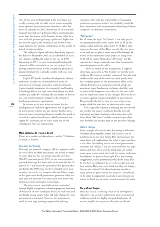 One of the most striking trends is the important and
rapidly growing role of public access points, especially
those operated as private-sector businesses, called lan
houses or cybercafés. In 2007, almost half of all reasonably
frequent Internet users patronized these establishments;
more than had access to the Internet at any other loca-
tion, with the percentage being significantly higher for
the poorest regions, the Northeast and North.These
usage patterns also provide useful input for the design of
digital inclusion policies.
The rollout of digital television broadcasts began in
São Paulo in December 2007 and is scheduled to reach
the capitals of all Brazil’s states by the end of 2009.
Beginning in 2013, no new conventional (analogical)
channels will be authorized; at the end of June 2016,
analogical transmissions will be completely phased out.
Limited interactivity is already possible with one-way
transmissions.
Digital TV should stimulate developments (already
underway) and the use of powerful new tools for
education (t-learning), interaction with governments
(t-government), commerce (t-commerce), and banking
(t-banking). Given the high cost of telephony and both
satellite and cable TV in Brazil, the availability of free or
low-cost wireless Internet is likely to be critical in
developing interactive applications.
It remains to be seen what incentives for the
development of such new applications will be provided
by government policies and the market. Furthermore,
there are issues concerning business models that need to
be solved if private broadcasters, which command the
largest TV audiences, are to make heavy use of the
potential for two-way interactivity.
Main obstacles to IT use in Brazil
There are a number of obstacles to a wider IT diffusion
in Brazil, as follows.
Education and training
Although the personal computer (PC) is pervasive today
in every office in Brazil and around the world, we tend
to forget that this has not always been the case.The
IBM PC was launched in 1981, so the one-computer-
per-desk landscape has been with us for only the last 20
years or so.That means the generation that graduated in
and before the 1980s may not be computer-savvy and,
in many cases, not even computer-literate. Many people
of that generation hold government positions today and
they may not promote—in some cases even resist—the
adoption of new, unfamiliar technologies.
The government raised salaries and contracted,
through highly competitive admission programs, hundreds
of thousands of new employees.These are well-educated
and bright young people who will help change the ways
government is practiced. However, the government
needs to start large training programs for existing
executives who hold the responsibility of managing
government programs today. One possibility would be
direct incentives, such as government financing of home
computers and Internet connections.
“Petty power”
We all know the type:“Mr Souza” is the only guy in
the government office who knows how to fill in the
blanks in that particular paper-form 37-B. He is very
important because of this.Then one day the new guys
arrive and start to plan a move toward the Internet by
which all the information that applies to using form
37-B will be online.What does “Mr Souza” do? He
boycotts the change, obviously, since this threatens his
powerful position in the office.
This is no stretch of the imagination, it happens
often! And cases such as “Mr Souza’s” are not the only
problems.The Internet switches command from the tool
builder to the user of the tool—in other words, from
the computer people in the government office to the
citizens. Employees in computer support groups are
sometimes major hindrances to change.And they may
be particularly dangerous, since they are the ones who
have to implement many of the changes.There is always
a reaction against change, particularly in government.
Things tend to be left as they are, even when many
people think the way they are does not make sense.
Once again the solution is training, but one should
also involve the legacy employees directly, from the
beginning, and share decisions and action plans with
them. Both “Mr Souza” and the computer specialists
must feel they are integral parts of the process of change.
Cultural change
Even a couple of centuries after becoming a federation
of independent republics, Brazil still seems to see its
governments as the royal family.This phenomenon has
many historical explanations, but what is important here
is the effect that feeling has on the actual government
members and officials.They are separated from the pop-
ulation and they often seem to think they are in fact
royals upon whom some deity laid the mantle and trans-
ferred power to govern the people. Even discounting
exaggeration, many government officials do think they
do not have an obligation to serve the people who pay
their salaries.They may even think that they are doing a
favor to the citizens! This absurd mindset prevails in
many aspects of government and must be tackled head
on in order to implement successful e-government ini-
tiatives in Brazil and in many countries around the world.
The e-Brasil Project
Brazil has lacked a unifying vision of its development
objectives.The country suffers from deep-seated social
problems rooted in a highly unequal distribution of
income, wealth, and access to education and health
136
2.3:WilltheSoccerWorldCupof2014HelpBridgetheSocialGapinBrazil?
7KH *OREDO ,QIRUPDWLRQ 7HFKQRORJ 5HSRUW  ‹  :RUOG (FRQRPLF )RUXP
 