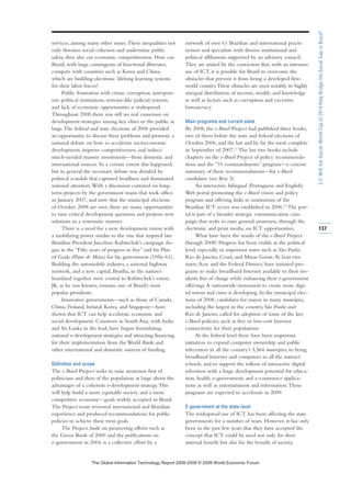 services, among many other issues.These inequalities not
only threaten social cohesion and undermine public
safety, they also cut economic competitiveness. How can
Brazil, with large contingents of functional illiterates,
compete with countries such as Korea and China,
which are building electronic lifelong learning systems
for their labor forces?
Public frustration with crime, corruption, unrespon-
sive political institutions, tortoise-like judicial systems,
and lack of economic opportunities is widespread.
Throughout 2008 there was still no real consensus on
development strategies among key elites or the public at
large.The federal and state elections of 2006 provided
an opportunity to discuss these problems and promote a
national debate on how to accelerate socioeconomic
development, improve competitiveness, and induce
much-needed massive investments—from domestic and
international sources.To a certain extent this happened,
but in general the necessary debate was derailed by
political scandals that captured headlines and dominated
national attention.With a discussion centered on long-
term projects by the government teams that took office
in January 2007, and now that the municipal elections
of October 2008 are over, there are many opportunities
to raise critical development questions and propose new
solutions in a systematic manner.
There is a need for a new development vision with
a mobilizing power similar to the one that inspired late
Brazilian President Juscelino Kubitschek’s campaign slo-
gan in the “Fifty years of progress in five” and his Plan
of Goals (Plano de Metas) for his government (1956–61).
Building the automobile industry, a national highway
network, and a new capital, Brasília, in the nation’s
heartland together were central to Kubitschek’s vision.
JK, as he was known, remains one of Brazil’s most
popular presidents.
Innovative governments—such as those of Canada,
China, Finland, Ireland, Korea, and Singapore—have
shown that ICT can help accelerate economic and
social development. Countries in South Asia, with India
and Sri Lanka in the lead, have begun formulating
national e-development strategies and attracting financing
for their implementation from the World Bank and
other international and domestic sources of funding.
Definition and scope
The e-Brasil Project seeks to raise awareness first of
politicians and then of the population at large about the
advantages of a coherent e-development strategy.This
will help build a more equitable society and a more
competitive economy—goals widely accepted in Brazil.
The Project team reviewed international and Brazilian
experience and produced recommendations for public
policies to achieve these twin goals.
The Project, built on pioneering efforts such as
the Green Book of 2000 and the publications on
e-government in 2004, is a collective effort by a
network of over 61 Brazilian and international practi-
tioners and specialists with diverse institutional and
political affiliations supported by an advisory council.
They are united by the conviction that, with an intensive
use of ICT, it is possible for Brazil to overcome the
obstacles that prevent it from being a developed first-
world country.These obstacles are most notably its highly
unequal distribution of income, wealth, and knowledge
as well as factors such as corruption and excessive
bureaucracy.
Main programs and current state
By 2008, the e-Brasil Project had published three books,
two of them before the state and federal elections of
October 2006, and the last and by far the most complete
in September of 2007.11
The last two books include
chapters on the e-Brasil Project of policy recommenda-
tions and the “10 commandments” program—a concise
summary of these recommendations—for e-Brasil
candidates (see Box 3).
An interactive, bilingual (Portuguese and English)
Web portal promoting the e-Brasil vision and policy
program and offering links to institutions of the
Brazilian ICT sector was established in 2006.12
The por-
tal is part of a broader strategic communication cam-
paign that seeks to raise general awareness, through the
electronic and print media, on ICT opportunities.
What have been the results of the e-Brasil Project
through 2008? Progress has been visible at the political
level, especially in important states such as São Paulo,
Rio de Janeiro, Ceará, and Minas Gerais.At least two
states,Acre and the Federal District, have initiated pro-
grams to make broadband Internet available to their res-
idents free of charge while enhancing their e-government
offerings.A nationwide movement to create more digi-
tal towns and cities is developing. In the municipal elec-
tions of 2008, candidates for mayor in many municípios,
including the largest in the country, São Paulo and
Rio de Janeiro, called for adoption of some of the key
e-Brasil policies, such as free or low-cost Internet
connectivity for their populations.
At the federal level there have been important
initiatives to expand computer ownership and public
telecenters in all the country’s 5,564 municípios, to bring
broadband Internet and computers to all the nation’s
schools, and to support the rollout of interactive digital
television with a huge development potential for educa-
tion, health, e-government, and e-commerce applica-
tions as well as entertainment and information.These
programs are expected to accelerate in 2009.
E-government at the state level
The widespread use of ICT has been affecting the state
governments for a number of years. However, it has only
been in the past few years that they have accepted the
concept that ICT could be used not only for their
internal benefit but also for the benefit of society,
137
2.3:WilltheSoccerWorldCupof2014HelpBridgetheSocialGapinBrazil?
7KH *OREDO ,QIRUPDWLRQ 7HFKQRORJ 5HSRUW  ‹  :RUOG (FRQRPLF )RUXP
 