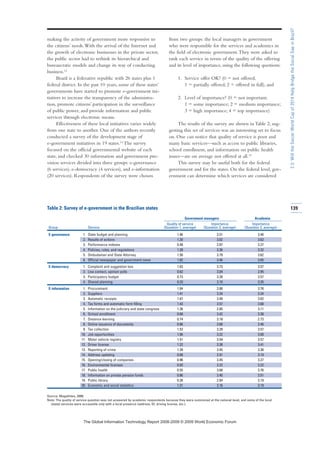 making the activity of government more responsive to
the citizens’ needs.With the arrival of the Internet and
the growth of electronic businesses in the private sector,
the public sector had to rethink its hierarchical and
bureaucratic models and change its way of conducting
business.13
Brazil is a federative republic with 26 states plus 1
federal district. In the past 10 years, some of these states’
governments have started to promote e-government ini-
tiatives to increase the transparency of the administra-
tion, promote citizens’ participation in the surveillance
of public power, and provide information and public
services through electronic means.
Effectiveness of these local initiatives varies widely
from one state to another. One of the authors recently
conducted a survey of the development stage of
e-government initiatives in 19 states.14
The survey
focused on the official governmental website of each
state, and checked 30 information and government pro-
vision services divided into three groups: e-governance
(6 services), e-democracy (4 services), and e-information
(20 services). Respondents of the survey were chosen
from two groups: the local managers in government
who were responsible for the services and academics in
the field of electronic government.They were asked to
rank each service in terms of the quality of the offering
and its level of importance, using the following questions:
1. Service offer OK? (0 = not offered;
1 = partially offered; 2 = offered in full), and
2. Level of importance? (0 = not important;
1 = some importance; 2 = medium importance;
3 = high importance; 4 = top importance)
The results of the survey are shown in Table 2, sug-
gesting this set of services was an interesting set to focus
on. One can notice that quality of service is poor and
many basic services—such as access to public libraries,
school enrollment, and information on public health
issues—are on average not offered at all.15
This survey may be useful both for the federal
government and for the states. On the federal level, gov-
ernment can determine which services are considered
Table 2: Survey of e-government in the Brazilian states
Government managers Academia
Quality of service Importance Importance
Group Service (Question 1, average) (Question 2, average) (Question 2, average)
E-governance 1. State budget and planning 1.46 3.51 3.46
2. Results of actions 1.30 3.62 3.62
3. Performance indexes 0.48 2.87 3.27
4. Policies, rules, and regulations 1.39 3.36 3.32
5. Ombudsman and State Attorney 1.50 3.79 3.62
6. Official newspaper and government news 1.82 3.46 3.05
E-democracy 1. Complaint and suggestion box 1.63 3.73 3.57
2. Live contact, opinion polls 0.62 3.04 2.95
3. Participatory budget 0.73 3.28 3.57
4. Shared planning 0.33 3.10 3.35
E-information 1. Procurement 1.84 3.88 3.76
2. Suppliers 1.41 3.34 3.24
3. Automatic receipts 1.67 3.48 3.62
4. Tax forms and automatic form filling 1.43 3.57 3.68
5. Information on the judiciary and state congress 1.38 2.85 3.11
6. School enrollment 0.68 3.42 3.38
7. Distance learning 0.74 3.18 2.73
8. Online issuance of documents 0.86 3.68 3.46
9. Tax collection 1.52 3.29 3.57
10. Job opportunities 1.06 3.22 3.00
11. Motor vehicle registry 1.51 3.54 3.57
12. Driver license 1.22 3.38 3.41
13. Reporting of crime 1.39 3.45 3.38
14. Address updating 0.68 2.91 3.19
15. Opening/closing of companies 0.96 3.45 3.27
16. Environmental licenses 0.93 3.22 3.22
17. Public health 0.55 3.68 3.76
18. Information on private pension funds 0.86 3.40 3.51
19. Public library 0.26 2.84 3.19
20. Economic and social statistics 1.31 3.16 3.19
Source: Magalhães, 2008.
Note: The quality of service question was not answered by academic respondents because they were summoned at the national level, and some of the local
(state) services were accessible only with a local presence (address, ID, driving license, etc.).
139
2.3:WilltheSoccerWorldCupof2014HelpBridgetheSocialGapinBrazil?
7KH *OREDO ,QIRUPDWLRQ 7HFKQRORJ 5HSRUW  ‹  :RUOG (FRQRPLF )RUXP
 