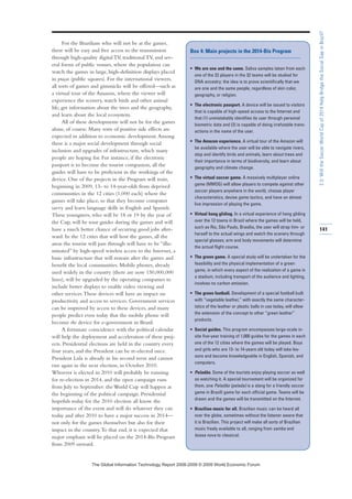 For the Brazilians who will not be at the games,
there will be easy and free access to the transmission
through high-quality digital TV, traditional TV, and sev-
eral forms of public venues, where the population can
watch the games in large, high-definition displays placed
in praças (public squares). For the international viewers,
all sorts of games and gimmicks will be offered—such as
a virtual tour of the Amazon, where the viewer will
experience the scenery, watch birds and other animal
life, get information about the trees and the geography,
and learn about the local ecosystem.
All of these developments will not be for the games
alone, of course. Many sorts of positive side effects are
expected in addition to economic development.Among
these is a major social development through social
inclusion and upgrades of infrastructure, which many
people are hoping for. For instance, if the electronic
passport is to become the tourist companion, all the
guides will have to be proficient in the workings of the
device. One of the projects in the Program will train,
beginning in 2009, 13- to 14-year-olds from deprived
communities in the 12 cities (1,000 each) where the
games will take place, so that they become computer
savvy and learn language skills in English and Spanish.
These youngsters, who will be 18 or 19 by the year of
the Cup, will be tour guides during the games and will
have a much better chance of securing good jobs after-
ward. In the 12 cities that will host the games, all the
areas the tourist will pass through will have to be “illu-
minated” by high-speed wireless access to the Internet, a
basic infrastructure that will remain after the games and
benefit the local communities. Mobile phones, already
used widely in the country (there are now 150,000,000
lines), will be upgraded by the operating companies to
include better displays to enable video viewing and
other services.These devices will have an impact on
productivity and access to services. Government services
can be improved by access to these devices, and many
people predict even today that the mobile phone will
become the device for e-government in Brazil.
A fortunate coincidence with the political calendar
will help the deployment and acceleration of these proj-
ects. Presidential elections are held in the country every
four years, and the President can be re-elected once.
President Lula is already in his second term and cannot
run again in the next election, in October 2010.
Whoever is elected in 2010 will probably be running
for re-election in 2014, and the open campaign runs
from July to September: the World Cup will happen at
the beginning of the political campaign. Presidential
hopefuls today for the 2010 election all know the
importance of the event and will do whatever they can
today and after 2010 to have a major success in 2014—
not only for the games themselves but also for their
impact in the country.To that end, it is expected that
major emphasis will be placed on the 2014-Bis Program
from 2009 onward.
141
2.3:WilltheSoccerWorldCupof2014HelpBridgetheSocialGapinBrazil?
Box 4: Main projects in the 2014-Bis Program
• We are one and the same. Saliva samples taken from each
one of the 22 players in the 32 teams will be studied for
DNA ancestry: the idea is to prove scientifically that we
are one and the same people, regardless of skin color,
geography, or religion.
• The electronic passport. A device will be issued to visitors
that is capable of high-speed access to the Internet and
that (1) unmistakably identifies its user through personal
biometric data and (2) is capable of doing irrefutable trans-
actions in the name of the user.
• The Amazon experience. A virtual tour of the Amazon will
be available where the user will be able to navigate rivers,
stop and identify birds and animals, learn about trees and
their importance in terms of biodiversity, and learn about
geography and climate change.
• The virtual soccer game. A massively multiplayer online
game (MMOG) will allow players to compete against other
soccer players anywhere in the world, choose player
characteristics, devise game tactics, and have an almost
live impression of playing the game.
• Virtual hang gliding. In a virtual experience of hang gliding
over the 12 towns in Brazil where the games will be held,
such as Rio, São Paulo, Brasília, the user will strap him- or
herself to the actual wings and watch the scenery through
special glasses; arm and body movements will determine
the actual flight course.
• The green game. A special study will be undertaken for the
feasibility and the physical implementation of a green
game, in which every aspect of the realization of a game in
a stadium, including transport of the audience and lighting,
involves no carbon emission.
• The green football. Development of a special football built
with “vegetable leather,” with exactly the same character-
istics of the leather or plastic balls in use today, will allow
the extension of the concept to other “green leather”
products.
• Social guides. This program encompasses large-scale in-
site five-year training of 1,000 guides for the games in each
one of the 12 cities where the games will be played. Boys
and girls who are 13- to 14-years old today will take les-
sons and become knowledgeable in English, Spanish, and
computers.
• Peladão. Some of the tourists enjoy playing soccer as well
as watching it. A special tournament will be organized for
them, one Peladão (pelada) is a slang for a friendly soccer
game in Brazil) game for each official game. Teams will be
drawn and the games will be transmitted on the Internet.
• Brazilian music for all. Brazilian music can be heard all
over the globe, sometimes without the listener aware that
it is Brazilian. This project will make all sorts of Brazilian
music freely available to all, ranging from samba and
bossa nova to classical.
7KH *OREDO ,QIRUPDWLRQ 7HFKQRORJ 5HSRUW  ‹  :RUOG (FRQRPLF )RUXP
 