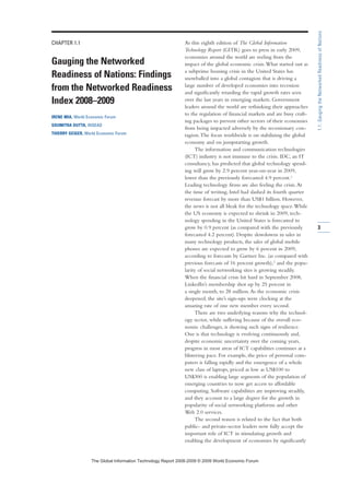 CHAPTER 1.1
Gauging the Networked
Readiness of Nations: Findings
from the Networked Readiness
Index 2008–2009
IRENE MIA, World Economic Forum
SOUMITRA DUTTA, INSEAD
THIERRY GEIGER, World Economic Forum
As this eighth edition of The Global Information
Technology Report (GITR) goes to press in early 2009,
economies around the world are reeling from the
impact of the global economic crisis.What started out as
a subprime housing crisis in the United States has
snowballed into a global contagion that is driving a
large number of developed economies into recession
and significantly retarding the rapid growth rates seen
over the last years in emerging markets. Government
leaders around the world are rethinking their approaches
to the regulation of financial markets and are busy craft-
ing packages to prevent other sectors of their economies
from being impacted adversely by the recessionary con-
tagion.The focus worldwide is on stabilizing the global
economy and on jumpstarting growth.
The information and communication technologies
(ICT) industry is not immune to the crisis. IDC, an IT
consultancy, has predicted that global technology spend-
ing will grow by 2.9 percent year-on-year in 2009,
lower than the previously forecasted 4.9 percent.1
Leading technology firms are also feeling the crisis.At
the time of writing, Intel had slashed its fourth quarter
revenue forecast by more than US$1 billion. However,
the news is not all bleak for the technology space.While
the US economy is expected to shrink in 2009, tech-
nology spending in the United States is forecasted to
grow by 0.9 percent (as compared with the previously
forecasted 4.2 percent). Despite slowdowns in sales in
many technology products, the sales of global mobile
phones are expected to grow by 6 percent in 2009,
according to forecasts by Gartner Inc. (as compared with
previous forecasts of 16 percent growth),2
and the popu-
larity of social networking sites is growing steadily.
When the financial crisis hit hard in September 2008,
LinkedIn’s membership shot up by 25 percent in
a single month, to 28 million.As the economic crisis
deepened, the site’s sign-ups were clocking at the
amazing rate of one new member every second.
There are two underlying reasons why the technol-
ogy sector, while suffering because of the overall eco-
nomic challenges, is showing such signs of resilience.
One is that technology is evolving continuously and,
despite economic uncertainty over the coming years,
progress in most areas of ICT capabilities continues at a
blistering pace. For example, the price of personal com-
puters is falling rapidly and the emergence of a whole
new class of laptops, priced as low as US$100 to
US$300 is enabling large segments of the population of
emerging countries to now get access to affordable
computing. Software capabilities are improving steadily,
and they account to a large degree for the growth in
popularity of social networking platforms and other
Web 2.0 services.
The second reason is related to the fact that both
public- and private-sector leaders now fully accept the
important role of ICT in stimulating growth and
enabling the development of economies by significantly
3
1.1:GaugingtheNetworkedReadinessofNations
7KH *OREDO ,QIRUPDWLRQ 7HFKQRORJ 5HSRUW  ‹  :RUOG (FRQRPLF )RUXP
 