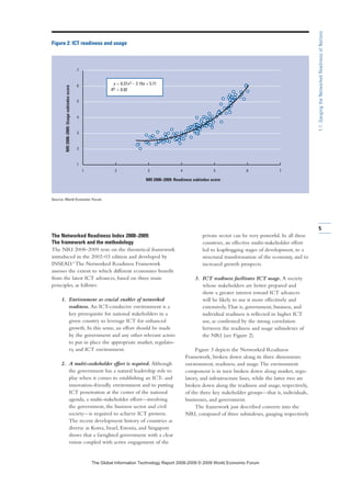 The Networked Readiness Index 2008–2009:
The framework and the methodology
The NRI 2008–2009 rests on the theoretical framework
introduced in the 2002–03 edition and developed by
INSEAD.4
The Networked Readiness Framework
assesses the extent to which different economies benefit
from the latest ICT advances, based on three main
principles, as follows:
1. Environment as crucial enabler of networked
readiness. An ICT-conducive environment is a
key prerequisite for national stakeholders in a
given country to leverage ICT for enhanced
growth. In this sense, an effort should be made
by the government and any other relevant actors
to put in place the appropriate market, regulato-
ry, and ICT environment.
2. A multi-stakeholder effort is required. Although
the government has a natural leadership role to
play when it comes to establishing an ICT- and
innovation-friendly environment and to putting
ICT penetration at the center of the national
agenda, a multi-stakeholder effort—involving
the government, the business sector and civil
society—is required to achieve ICT prowess.
The recent development history of countries as
diverse as Korea, Israel, Estonia, and Singapore
shows that a farsighted government with a clear
vision coupled with active engagement of the
private sector can be very powerful. In all these
countries, an effective multi-stakeholder effort
led to leapfrogging stages of development, to a
structural transformation of the economy, and to
increased growth prospects.
3. ICT readiness facilitates ICT usage. A society
whose stakeholders are better prepared and
show a greater interest toward ICT advances
will be likely to use it more effectively and
extensively.That is, government, business, and
individual readiness is reflected in higher ICT
use, as confirmed by the strong correlation
between the readiness and usage subindexes of
the NRI (see Figure 2).
Figure 3 depicts the Networked Readiness
Framework, broken down along its three dimensions:
environment, readiness, and usage.The environment
component is in turn broken down along market, regu-
latory, and infrastructure lines, while the latter two are
broken down along the readiness and usage, respectively,
of the three key stakeholder groups—that is, individuals,
businesses, and government.
The framework just described converts into the
NRI, composed of three subindexes, gauging respectively
5
1.1:GaugingtheNetworkedReadinessofNations
1 2 3 4 5 6 7
1
2
3
4
5
6
7
Figure 2: ICT readiness and usage
Source: World Economic Forum.
NRI 2008–2009: Readiness subindex score
NRI2008–2009:Usagesubindexscore
y = 0.37x2 – 2.19x + 5.71
R2 = 0.92
7KH *OREDO ,QIRUPDWLRQ 7HFKQRORJ 5HSRUW  ‹  :RUOG (FRQRPLF )RUXP
 