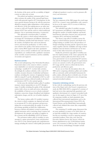 the freedom of the press), and the accessibility of digital
content are taken into account.
The political and regulatory environment pillar (9 vari-
ables) examines the quality of the national legal frame-
work with particular regard to ICT development. In this
sense, general elements having to do with the protection
afforded to property rights, independence of the judiciary,
and efficiency of the law-making process are taken into
account, as well as ICT-specific aspects such as the devel-
opment of ICT laws and the extent to which intellectual
property—key to generating innovation—is protected.
The infrastructure environment pillar (7 variables)
measures the extent to which national infrastructure
encourages ICT development and diffusion. Infrastructure,
in our definition, includes both hard elements—such as
the number of telephone lines and secure Internet
servers, and electricity production—as well as softer
ones related to the quality of the human resources in a
given country.With regard to the latter, quantitative
measures, such as tertiary enrollment rates and education
expenditures, are combined with a qualitative assessment
of the scientific research institutions and the availability
of scientists and engineers.
Readiness subindex
The second underpinning of the Networked Readiness
Framework relates to the extent to which a country’s
main stakeholders are interested and prepared to use
technology—notably ICT—in their daily activities.
Accordingly, the readiness subindex, with a total of 23
variables, measures elements of individual and business
readiness, including the existence of appropriate human
skills for using ICT and the affordability of ICT, as well
as government readiness, reflected notably in the latter’s
prioritization of ICT in the national agenda.
In this sense, the individual readiness pillar (9 variables)
measures citizens’ preparedness to use ICT through a
range of variables, including the quality of the educational
system (with a focus on math and science education),
the availability of Internet access in schools, residential
telephone connection charges, broadband and telephone
subscription charges, and the cost of mobile telephone
calls.
The business readiness pillar (10 variables) examines
the extent to which companies are disposed and ready
to incorporate ICT in their operations and processes,
taking into account particularly the quality of on-the-
job training, spending on RD, the collaboration
between academia and industry (central to generating
applied innovation and to nurturing cluster creation and
development), the quantity and quality of suppliers in
the economy, and the affordability of ICT for business.
The government readiness pillar (4 variables), in turn,
attempts to capture government’s vision and prioritiza-
tion of ICT in the national agenda and competitiveness
strategy, including the extent to which public procurement
of high-tech products is used as a tool to promote effi-
ciency and innovation.
Usage subindex
The last component of the NRI gauges the actual usage
of ICT by a country’s main stakeholders, with a particu-
lar focus on the impact of ICT in terms of efficiency
and productivity gains.
The individual usage pillar (5 variables) measures
ICT penetration and diffusion at the individual level,
through the number of mobile telephone and broad-
band Internet subscribers, Internet users and personal
computers (PCs) and Internet bandwidth.
The business usage pillar (5 variables) assesses the
degree to which businesses generate and absorb tech-
nology, looking at variables such as the prevalence of
foreign technology licensing and the capacity for inno-
vation, together with the availability and usage of fixed
telephone lines for business and Internet use by busi-
nesses in their daily transactions and operations.
Finally, the government usage pillar (5 variables) ana-
lyzes the implementation of the vision captured by the
government readiness pillar described above. In this
sense, government’s success in promoting ICT penetra-
tion and the development and quality of e-government
services are assessed, as well as the government’s own
ICT usage and the extent to which this has led to
productivity and efficiency gains.
As one can see from the description above, the
NRI and its composing subindexes, pillars and variables
offer an extremely useful and detailed instrument for
policy makers, allowing them to identify areas of weak-
ness which need to be addressed in view of improving
national networked readiness.
Computation methodology and data
In line with the methodology used in the previous edi-
tions of the Report and in the Forum’s competitiveness
work, the NRI 2008–2009 is composed of a mixture of
hard and survey data capturing both quantitative and
qualitative determinants of a country’s networked readi-
ness. In this regard, as shown in Figure 4, 27 out of the
68 composing variables are hard, quantitative data,
collected from international organizations such as the
International Telecommunication Union (ITU), the
United Nations, and the World Bank. Internationally
collected and validated data ensure data comparability
across countries.
The remaining 41 variables gauge dimensions that
are more qualitative in nature or for which there are
no hard data available for a large number of countries
but that are nonetheless crucial in capturing national
networked readiness.These data come from the
Executive Opinion Survey (the Survey), which the
Forum administered to over 12,000 business leaders
across 134 economies in 2008 (see Box 1 for details
about the Survey methodology). Examples include
7
1.1:GaugingtheNetworkedReadinessofNations
7KH *OREDO ,QIRUPDWLRQ 7HFKQRORJ 5HSRUW  ‹  :RUOG (FRQRPLF )RUXP
 