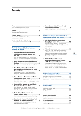 Contents
Preface................................................................................v
Klaus Schwab (World Economic Forum)
Foreword ..........................................................................vii
John Chambers (Cisco Systems, Inc.)
Executive Summary ............................................................ix
Soumitra Dutta (INSEAD) and Irene Mia
(World Economic Forum)
The Networked Readiness Index Rankings .........................xv
Part 1: The Networked Readiness Landscape
in 2008–09 and Mobility...........................................1
1.1 Gauging the Networked Readiness of Nations:
Findings from the Networked Readiness Index
2008–2009.....................................................................3
Irene Mia (World Economic Forum), Soumitra Dutta
(INSEAD), and Thierry Geiger (World Economic Forum)
1.2 Mobile Telephony: A Critical Enabler of Networked
Readiness?.................................................................27
Thierry Geiger and Irene Mia (World Economic Forum)
1.3 From Mobility to Ubiquity: Ensuring the Power
and Promise of Internet Connectivity... for Anyone,
Anywhere, Anytime.....................................................37
Robert Pepper, Enrique J. Rueda-Sabater, Brian C.
Boeggeman, and John Garrity (Cisco Systems, Inc.)
1.4 How to Maximize the Economic Impact of Mobile
Communications: The Four Waves...............................53
Leonard Waverman (Haskayne School of Business, London
Business School, and LECG) and Kalyan Dasgupta (LECG)
1.5 Unshackled: How Regulation Can Amplify Mobile
Service Benefits in Emerging Markets.........................63
Scott Beardsley, Luis Enriquez, Mehmet Güvendi,
Miguel Lucas, Oleg Timchenko, Sergio Sandoval, and
Ashish Sharma (McKinsey  Company, Inc.)
1.6 Reality Mining of Mobile Communications:
Toward a New Deal on Data........................................75
Alex Pentland (Massachusetts Institute of Technology)
1.7 Global Mobility of Talents: What Will Make People
Move, Stay, or Leave in 2015 and Beyond? ...................81
Vijayakumar Ivaturi (Wipro), Bruno Lanvin (INSEAD,
eLab), and Hrishi Mohan (Wipro)
1.8 RD and Innovation in the ICT Sector: Toward
Globalization and Collaboration...................................95
Graham Vickery and Sacha Wunsch-Vincent (OECD)
Part 2: ICT as a Bridge to Increased Growth and
Competitiveness: Selected Case Studies ...............111
2.1 How Outsourcing Can Help Mobilize Talents
Globally: Egypt’s Success Story..................................113
Nagwa El Shenawy (Ministry of Communications
and Information Technology, Egypt) and Bruno Lanvin
(INSEAD, eLab)
2.2 IT Korea: Past, Present, and Future.............................123
Jae Kyu Lee (Korea Advanced Institute of Science
and Technology), Choonmo Ahn (Electronics and
Telecommunications Research Institute, Korea) and
Kihoon Sung (Electronics and Telecommunications
Research Institute, Korea)
2.3 Will the 2014 Soccer World Cup Help
Bridge the Social Gap through the Promotion
of ICT and E-government in Brazil?.............................133
Darcilene Magalhães (Minas Gerais State Agency
for IT Development, Brazil), Peter Knight (Telemática
e Desenvolvimento Ltda., Brazil), and Eduardo
Moreira da Costa (The Brazilian Innovation Agency)
Part 3: Country/Economy Profiles ..........................145
How to Read the Country/Economy Profiles.............................147
List of Countries/Economies......................................................149
Country/Economy Profiles..........................................................150
Part 4: Data Tables...............................................285
How to Read the Data Tables ....................................................287
Index of Data Tables...................................................................289
Data Tables.................................................................................291
Technical Notes and Sources............................................371
About the Authors .............................................................375
List of Partner Institutes ....................................................381
Acknowledgment..............................................................387
iii
7KH *OREDO ,QIRUPDWLRQ 7HFKQRORJ 5HSRUW  ‹  :RUOG (FRQRPLF )RUXP
 