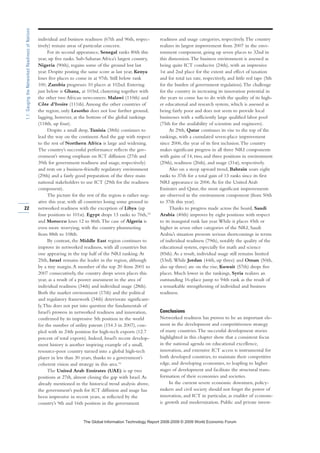 individual and business readiness (67th and 96th, respec-
tively) remain areas of particular concern.
For its second appearance, Senegal ranks 80th this
year, up five ranks. Sub-Saharan Africa’s largest country,
Nigeria (90th), regains some of the ground lost last
year. Despite posting the same score as last year, Kenya
loses five places to come in at 97th. Still below rank
100, Zambia progresses 10 places at 102nd. Entering
just below is Ghana, at 103rd, clustering together with
the other two African newcomers: Malawi (110th) and
Côte d’Ivoire (111th).Among the other countries of
the region, only Lesotho does not lose further ground,
lagging, however, at the bottom of the global rankings
(118th, up four).
Despite a small drop, Tunisia (38th) continues to
lead the way on the continent.And the gap with respect
to the rest of Northern Africa is large and widening.
The country’s successful performance reflects the gov-
ernment’s strong emphasis on ICT diffusion (27th and
39th for government readiness and usage, respectively)
and rests on a business-friendly regulatory environment
(29th) and a fairly good preparation of the three main
national stakeholders to use ICT (29th for the readiness
component).
The picture for the rest of the region is rather neg-
ative this year, with all countries losing some ground in
networked readiness with the exception of Libya (up
four positions to 101st). Egypt drops 13 ranks to 76th,15
and Morocco loses 12 to 86th.The case of Algeria is
even more worrying, with the country plummeting
from 88th to 108th.
By contrast, the Middle East region continues to
improve its networked readiness, with all countries but
one appearing in the top half of the NRI ranking.At
25th, Israel remains the leader in the region, although
by a tiny margin.A member of the top 20 from 2001 to
2007 consecutively, the country drops seven places this
year, as a result of a poorer assessment in the area of
individual readiness (34th) and individual usage (28th).
Both the market environment (17th) and the political
and regulatory framework (34th) deteriorate significant-
ly.This does not put into question the fundamentals of
Israel’s prowess in networked readiness and innovation,
confirmed by its impressive 5th position in the world
for the number of utility patents (154.3 in 2007), cou-
pled with its 24th position for high-tech exports (12.7
percent of total exports). Indeed, Israel’s recent develop-
ment history is another inspiring example of a small,
resource-poor country turned into a global high-tech
player in less than 30 years, thanks to a government’s
coherent vision and strategy in this area.16
The United Arab Emirates (UAE) is up two
positions at 27th, almost closing the gap with Israel.As
already mentioned in the historical trend analysis above,
the government’s push for ICT diffusion and usage has
been impressive in recent years, as reflected by the
country’s 9th and 16th position in the government
readiness and usage categories, respectively.The country
realizes its largest improvement from 2007 in the envi-
ronment component, going up seven places to 32nd in
this dimension.The business environment is assessed as
being quite ICT conducive (24th), with an impressive
1st and 2nd place for the extent and effect of taxation
and for total tax rate, respectively, and little red tape (5th
for the burden of government regulation).The challenge
for the country in increasing its innovation potential in
the years to come has to do with the quality of its high-
er educational and research system, which is assessed as
being fairly poor and does not seem to provide local
businesses with a sufficiently large qualified labor pool
(75th for the availability of scientists and engineers).
At 29th, Qatar continues its rise to the top of the
rankings, with a cumulated seven-place improvement
since 2006, the year of its first inclusion.The country
makes significant progress in all three NRI components
with gains of 14, two, and three positions in environment
(29th), readiness (26th), and usage (31st), respectively.
Also on a steep upward trend, Bahrain soars eight
ranks to 37th for a total gain of 13 ranks since its first
NRI appearance in 2006.As for the United Arab
Emirates and Qatar, the most significant improvements
are observed in the environment component (from 50th
to 37th this year).
Thanks to progress made across the board, Saudi
Arabia (40th) improves by eight positions with respect
to its inaugural rank last year.While it places 45th or
higher in seven other categories of the NRI, Saudi
Arabia’s situation presents serious shortcomings in terms
of individual readiness (79th), notably the quality of the
educational system, especially for math and science
(85th).As a result, individual usage still remains limited
(53rd).While Jordan (44th, up three) and Oman (50th,
also up three) are on the rise, Kuwait (57th) drops five
places. Much lower in the rankings, Syria realizes an
outstanding 16-place jump to 94th rank as the result of
a remarkable strengthening of individual and business
readiness.
Conclusions
Networked readiness has proven to be an important ele-
ment in the development and competitiveness strategy
of many countries.The successful development stories
highlighted in this chapter show that a consistent focus
in the national agenda on educational excellence,
innovation, and extensive ICT access is instrumental for
both developed countries, to maintain their competitive
edge, and developing economies, to leapfrog to higher
stages of development and facilitate the structural trans-
formation of their economies and societies.
In the current severe economic downturn, policy-
makers and civil society should not forget the power of
innovation, and ICT in particular, as enabler of econom-
ic growth and modernization. Public and private invest-
22
1.1:GaugingtheNetworkedReadinessofNations
7KH *OREDO ,QIRUPDWLRQ 7HFKQRORJ 5HSRUW  ‹  :RUOG (FRQRPLF )RUXP
 