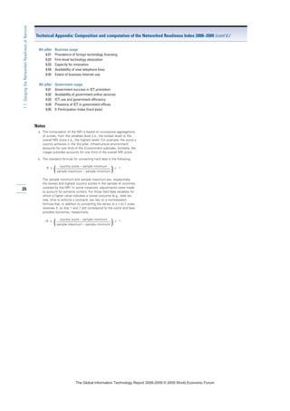 26
1.1:GaugingtheNetworkedReadinessofNations
8th pillar: Business usage
8.01 Prevalence of foreign technology licensing
8.02 Firm-level technology absorption
8.03 Capacity for innovation
8.04 Availability of new telephone lines
8.05 Extent of business Internet use
9th pillar: Government usage
9.01 Government success in ICT promotion
9.02 Availability of government online services
9.03 ICT use and government efficiency
9.04 Presence of ICT in government offices
9.05 E-Participation Index (hard data)
Notes
a The computation of the NRI is based on successive aggregations
of scores, from the variables level (i.e., the lowest level) to the
overall NRI score (i.e., the highest level). For example, the score a
country achieves in the 3rd pillar, Infrastructure environment,
accounts for one third of the Environment subindex. Similarly, the
Usage subindex accounts for one third of the overall NRI score.
b The standard formula for converting hard data is the following:
6 x
country score – sample minimum
+ 1
(sample maximum – sample minimum )
The sample minimum and sample maximum are, respectively,
the lowest and highest country scores in the sample of countries
covered by the NRI. In some instances, adjustments were made
to account for extreme outliers. For those hard data variables for
which a higher value indicates a worse outcome (e.g., total tax
rate, time to enforce a contract), we rely on a normalization
formula that, in addition to converting the series to a 1-to-7 scale,
reverses it, so that 1 and 7 still correspond to the worst and best
possible outcomes, respectively:
– 6 x
country score – sample minimum
+ 1
(sample maximum – sample minimum )
Technical Appendix: Composition and computation of the Networked Readiness Index 2008–2009 (cont’d.)
7KH *OREDO ,QIRUPDWLRQ 7HFKQRORJ 5HSRUW  ‹  :RUOG (FRQRPLF )RUXP
 
