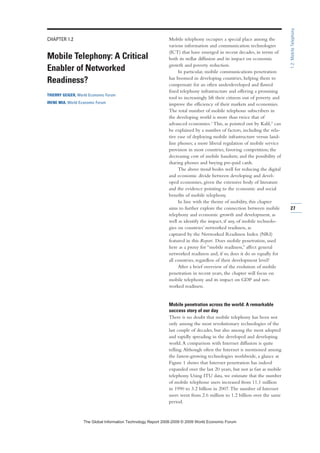 CHAPTER 1.2
Mobile Telephony: A Critical
Enabler of Networked
Readiness?
THIERRY GEIGER, World Economic Forum
IRENE MIA, World Economic Forum
Mobile telephony occupies a special place among the
various information and communication technologies
(ICT) that have emerged in recent decades, in terms of
both its stellar diffusion and its impact on economic
growth and poverty reduction.
In particular, mobile communications penetration
has boomed in developing countries, helping them to
compensate for an often underdeveloped and flawed
fixed telephony infrastructure and offering a promising
tool to increasingly lift their citizens out of poverty and
improve the efficiency of their markets and economies.
The total number of mobile telephone subscribers in
the developing world is more than twice that of
advanced economies.1
This, as pointed out by Kalil,2
can
be explained by a number of factors, including the rela-
tive ease of deploying mobile infrastructure versus land-
line phones; a more liberal regulation of mobile service
provision in most countries, favoring competition; the
decreasing cost of mobile handsets; and the possibility of
sharing phones and buying pre-paid cards.
The above trend bodes well for reducing the digital
and economic divide between developing and devel-
oped economies, given the extensive body of literature
and the evidence pointing to the economic and social
benefits of mobile telephony.
In line with the theme of mobility, this chapter
aims to further explore the connection between mobile
telephony and economic growth and development, as
well as identify the impact, if any, of mobile technolo-
gies on countries’ networked readiness, as
captured by the Networked Readiness Index (NRI)
featured in this Report. Does mobile penetration, used
here as a proxy for “mobile readiness,” affect general
networked readiness and, if so, does it do so equally for
all countries, regardless of their development level?
After a brief overview of the evolution of mobile
penetration in recent years, the chapter will focus on
mobile telephony and its impact on GDP and net-
worked readiness.
Mobile penetration across the world: A remarkable
success story of our day
There is no doubt that mobile telephony has been not
only among the most revolutionary technologies of the
last couple of decades, but also among the most adopted
and rapidly spreading in the developed and developing
world.A comparison with Internet diffusion is quite
telling.Although often the Internet is mentioned among
the fastest-growing technologies worldwide, a glance at
Figure 1 shows that Internet penetration has indeed
expanded over the last 20 years, but not as fast as mobile
telephony. Using ITU data, we estimate that the number
of mobile telephone users increased from 11.1 million
in 1990 to 3.2 billion in 2007.The number of Internet
users went from 2.6 million to 1.2 billion over the same
period.
27
1.2:MobileTelephony
7KH *OREDO ,QIRUPDWLRQ 7HFKQRORJ 5HSRUW  ‹  :RUOG (FRQRPLF )RUXP
 