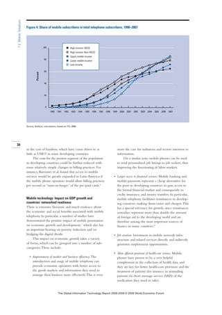 in the cost of handsets, which have come down to as
little as US$15 in some developing countries.
The costs for the poorest segment of the population
in developing countries could be further reduced with
some relatively simple changes in billing practices. For
instance, Barrantes et al. found that access to mobile
services would be greatly expanded in Latin America if
the mobile phone operators would allow billing practices
per second or “mini-recharges” of the pre-paid cards.6
Mobile technology: Impact on GDP growth and
countries’ networked readiness
There is extensive literature and much evidence about
the economic and social benefits associated with mobile
telephony. In particular, a number of studies have
demonstrated the positive impact of mobile penetration
on economic growth and development,7 which also has
an important bearing on poverty reduction and on
bridging the digital divide.
This impact on economic growth takes a variety
of forms, which can be grouped into a number of sub-
categories.These include:
• Improvement of market and business efficiency. The
introduction and usage of mobile telephony can
provide economic operators with better access to
the goods markets and information they need to
manage their business more effectively.This is even
more the case for industries and sectors intensive in
information.
On a similar note, mobile phones can be used
to send personalized job listings to job seekers, thus
improving the functioning of labor markets.
• Larger access to financial services. Mobile banking and
mobile payments represent a cheap alternative for
the poor in developing countries to gain access to
the formal financial market and consequently to
credit, insurance, and money transfers. In particular,
mobile telephony facilitates remittances to develop-
ing countries, making them easier and cheaper.This
has a special relevance for growth, since remittances
nowadays represent more than double the amount
of foreign aid to the developing world and are
therefore among the most important sources of
finance in many countries.8
• Job creation. Investment in mobile network infra-
structure and related services directly and indirectly
generates employment opportunities.
• More efficient provision of health-care services. Mobile
phones have proven to be a very helpful
complement in the collection of health data, and
they are key for better health-care provision and the
treatment of patients (for instance, in reminding
patients via short message service (SMS) of the
medication they need to take).
30
1.2:MobileTelephony
0
20
40
60
80
100
200720062005200420032002200120001999199819971996199519941993199219911990
Figure 4: Share of mobile subscribers in total telephone subscribers, 1990–2007
Source: Authors’ calculations, based on ITU, 2008.
Percent
Low income
High income: OECD
Lower middle income
Upper middle income
High income: Non-OECD
7KH *OREDO ,QIRUPDWLRQ 7HFKQRORJ 5HSRUW  ‹  :RUOG (FRQRPLF )RUXP
 
