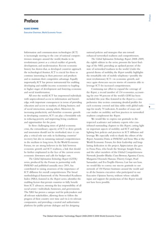 v
Information and communication technologies (ICT)
is increasingly moving to the core of national competi-
tiveness strategies around the world, thanks to its
revolutionary power as a critical enabler of growth,
development, and modernization. Recent economic
history has shown that, as developed countries approach
the technological frontier, ICT is crucial for them to
continue innovating in their processes and products
and to maintain their competitive advantage. Equally
importantly, ICT has proven instrumental for enabling
developing and middle-income economies to leapfrog
to higher stages of development and fostering economic
and social transformation.
All over the world, ICT has empowered individuals
with unprecedented access to information and knowl-
edge, with important consequences in terms of providing
education and access to markets, of doing business, and
of social interactions, among others. Moreover, by
increasing productivity and therefore economic growth
in developing countries, ICT can play a formidable role
in reducing poverty and improving living conditions
and opportunities for the poor.
In these challenging times of global economic
crisis, the extraordinary capacity of ICT to drive growth
and innovation should not be overlooked, since it can
play a critical role not only in facilitating countries’
recovery but also in sustaining national competitiveness
in the medium to long term.At the World Economic
Forum, we are strong believers in the link between
economic growth and ICT readiness, a link that should
be further emphasized in the face of the current severe
economic downturn and calls for budget cuts.
The Global Information Technology Report (GITR)
series, produced by the Forum in partnership with
INSEAD and published annually since 2001, has
contributed to raising awareness of the importance of
ICT diffusion for overall competitiveness.The broad
methodological framework of the Networked Readiness
Index (NRI), featured in the Report series, identifies the
enabling factors that permit countries to fully benefit
from ICT advances, stressing the key responsibility of all
social actors—individuals, businesses, and governments.
The NRI has proven a unique tool for policymakers and
all relevant stakeholders, allowing them to follow the
progress of their country over time and vis-à-vis relevant
comparators, and providing a neutral and authoritative
platform for public-private dialogue and for designing
national policies and strategies that aim toward
enhanced networked readiness and competitiveness.
The Global Information Technology Report 2008–2009,
the eighth edition in the series, presents the latest find-
ings of the NRI, providing an updated picture of the
state of networked readiness in the world. Under the
general theme of mobility, the Report notably highlights
the remarkable role of mobile telephony—possibly the
most revolutionary ICT—in economic growth, and
once again showcases success stories of countries able to
leverage ICT for increased competitiveness.
Continuing our effort to expand the coverage of
the Report, a record number of 134 economies, account-
ing for over 98 percent of the world’s GDP, has been
included this year.Also featured in the Report is a com-
prehensive data section containing detailed profiles for
each economy covered and data tables with global rank-
ings for nearly 70 indicators.A number of essays and
case studies on mobility and best practices in networked
readiness complement the Report.
We would like to express our gratitude to the
respected academics and industry experts who con-
tributed outstanding chapters to this Report, casting light
on important aspects of mobility and ICT and high-
lighting best policies and practices in ICT diffusion and
leverage.We especially wish to thank the editors of the
Report, Soumitra Dutta at INSEAD and Irene Mia at the
World Economic Forum, for their leadership and long-
lasting dedication to the project.Appreciation also goes
to Fiona Paua, who heads the Strategic Insight Teams,
and the other members of the Global Competitiveness
Network: Jennifer Blanke, Ciara Browne,Agustina Ciocia,
Margareta Drzeniek Hanouz,Thierry Geiger, Pearl
Samandari, and Eva Trujillo Herrera. Last but not least,
we would like to convey our sincere gratitude to our
network of 150 Partner Institutes around the world and
to all the business executives who participated in our
Executive Opinion Survey, without whose valuable
input and support the production of this Report would
not have been possible.
Preface
Preface
KLAUS SCHWAB
Executive Chairman, World Economic Forum
7KH *OREDO ,QIRUPDWLRQ 7HFKQRORJ 5HSRUW  ‹  :RUOG (FRQRPLF )RUXP
 